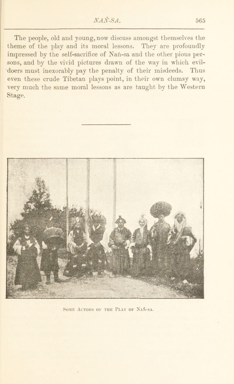 The people, old and young, now discuss amongst themselves the theme of the play and its moral lessons. They are profoundly impressed by the self-sacrifice of Nah-sa and the other pious per- ;Sons, and by the vivid pictures drawn of the w’ay in which evil- 'doers must inexorably pay the penalty of their misdeeds. Thus even these crude Tibetan plays point, in their own clumsy way, very much the same moral lessons as are taught by the Western Stage, Some Actoks of the Play of Nai^sa.