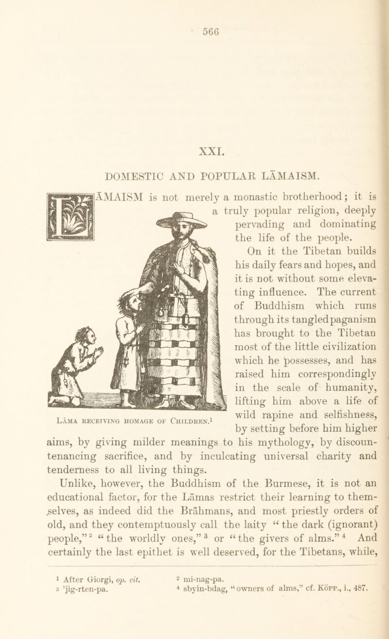 56G XXI. DOMESTIC AND POPULAR LAMA ISM. AMALSjM is not merely a monastic brotherhood; it is a truly popular religion, deeply pervading and dominating the life of the people. On it the Tibetan builds his daily fears and hopes, and it is not without some eleva¬ ting influence. The current of Buddhism which runs through its tangled paganism has brought to the Tibetan most of the little civilization which he possesses, and has raised him correspondingly in the scale of humanity, lifting him above a life of ^ ^ , wild rapine and selfishness. Lama receiving homage of Childeen.i ^ by setting before him higher aims, by giving milder meanings to his mythology, by discoun¬ tenancing sacrifice, and by inculcating universal charity and tenderness to all living things. Unlike, however, the Buddhism of the Burmese, it is not an educational factor, for the Lamas restrict their learning to them- .selves, as indeed did the Brahmans, and most priestly orders of old, and they contemptuously call the laity the dark (ignorant) people,” ^ “ the worldly ones,” ^ or the givers of alms.” ^ And certainly the last epithet is well deserved, for the Tibetans, while. 1 After Giorgi, oj). cit. 2 mi-nag-pa. 3 ’jig-rten-pa. sbyin-bdag, “owners of alms,” cf. Kopp., i., 487.