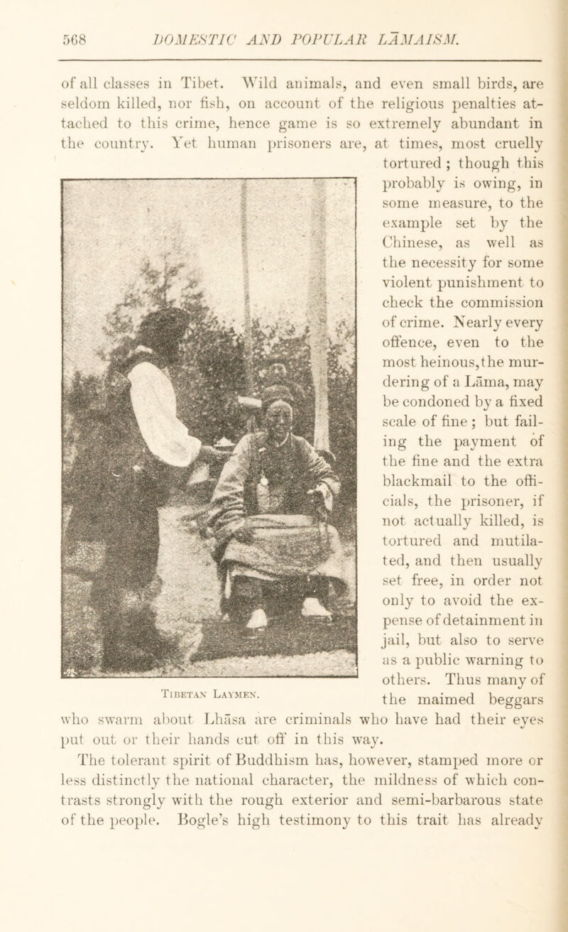 of all classes in Tibet. Wild animals, and even small birds, are seldom killed, nor fish, on account of the religious penalties at¬ tached to this crime, hence game is so extremely abundant in the country. Yet human prisoners are, at times, most cruelly tortured ; though this probably is owing, in some measure, to the example set by the Chinese, as well as the necessity for some violent punishment to check the commission of crime. Nearly every offence, even to the most heinous,the mur¬ dering of a Lama, may be condoned by a fixed scale of fine ; but fail¬ ing the payment of the fine and the extra blackmail to the offi¬ cials, the prisoner, if not actually killed, is tortured and mutila¬ ted, and then usually set free, in order not only to avoid the ex¬ pense of detainment in jail, but also to serve as a public w'arning to others. Thus many of the maimed beggars who swarm about Lhasa are criminals who have had their eyes put out or their hands cut off in this way. The tolerant spirit of Buddhism has, however, stamped more or less distinctly the national character, the mildness of which con¬ trasts strongly with the rough exterior and semi-barbarous state of the peo})le. Bogle’s high testimony to this trait has already Tiretax Laymen.