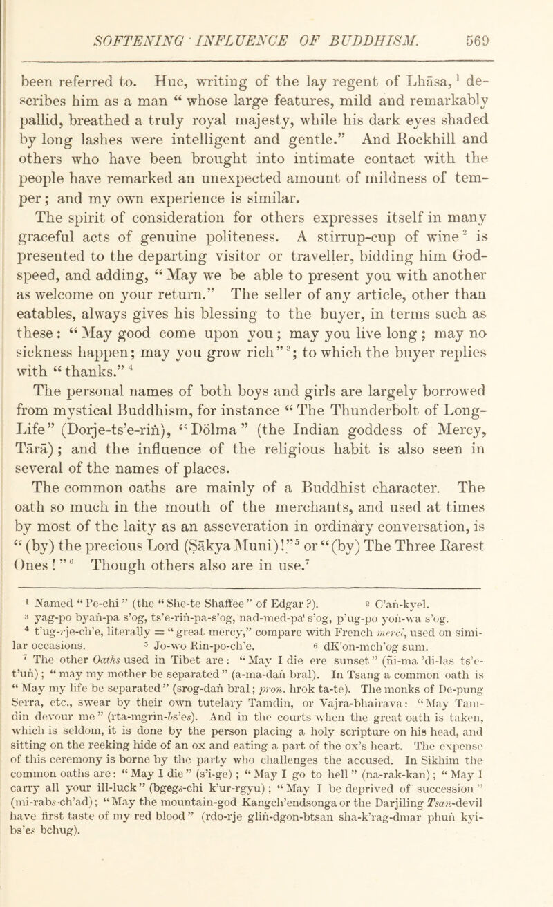 been referred to. Hue, writing of the lay regent of Lhasa,' de¬ scribes him as a man “ whose large features, mild and remarkably pallid, breathed a truly royal majesty, while his dark eyes shaded by long lashes were intelligent and gentle.” And Rockhill and others who have been brought into intimate contact with the have remarked an unexpected amount of mildness of tem- ; per; and my own experience is similar. i The spirit of consideration for others expresses itself in many : graceful acts of genuine politeness. A stirrup-cup of wine ^ i& presented to the departing visitor or traveller, bidding him God¬ speed, and adding, “May we be able to present you with another as welcome on your return.” The seller of any article, other than eatables, always gives his blessing to the buyer, in terms such as these : “ May good come upon you; may you live long ; may no sickness happen; may you grow rich”^; to which the buyer replies with “ thanks.” The personal names of both boys and girls are largely borrowed from mystical Buddhism, for instance “ The Thunderbolt of Long- Life” (Dorje-ts’e-rih), “Dolma” (the Indian goddess of Mercy, Tara); and the influence of the religious habit is also seen in several of the names of places. The common oaths are mainly of a Buddhist character. The oath so much in the mouth of the merchants, and used at times by most of the laity as an asseveration in ordinary conversation, is “ (by) the precious Lord (Sakya Muni) !”^ or “ (by) The Three Barest Ones ! ” ® Though others also are in use. 1 Named “ Pe-chi ” (the “ She-te Shaffee ” of Edgar ?). 2 C’ah-kyel. ^ yag-po byah-pa s’og, ts’e-rih-pa-s’og, iiad-med-pa' s’og, p’ug-po yoh-wa s’og. ^ t’ug-rje-ch’e, literally = “ great mercy,” compare with French Merc/, used on simi¬ lar occasions. 5 Jo-wo Rin-po-ch’e. e dK’on-mch’og sum. ^ The other Oa/As used in Tibet are : May I die ere sunset ” (hi-ma ’di-las ts’e- t’uh); “ may my mother be separated” (a-ma-dah bral). In Tsang a common oath is “ May my life be separated ” (srog-dafi bral; prou. hrok ta-te). The monks of De-pung Serra, etc., swear by their own tutelary Tamdin, or Vajra-bhairava: “May Tarn- din devour mo” (rta-mgrin-6s’es). And in the courts when the great oath is taken, which is seldom, it is done by the person placing a holy scripture on his head, and sitting on the reeking hide of an ox and eating a part of the ox’s heart. The expens(^ of this ceremony is borne by the party who challenges the accused. In Sikhim the common oaths are: “ May I die ” (s’i-ge) ; “ May I go to hell ” (na-rak-kan); “ May 1 carry all your ill-luck” (bgeg.?-chi k’ur-rgyu); “May I be deprived of succession” (mi-rab5-ch’ad); “May the mountain-god Kangch’endsongaor the Darjiling Tsa^i-devil have first taste of my red blood ” (rdo-rje glih-dgon-btsan sha-k’rag-dmar phuh kyi- bs'e.« bchug).