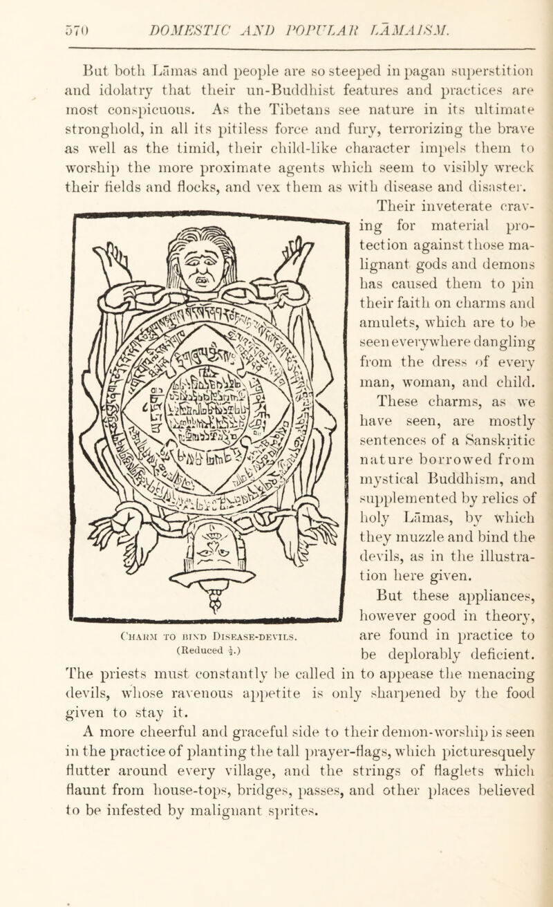 But both Lamas and people are so steeped in pagan sn})erstition and idolatry that their un-Buddhist features and practices are most conspicuous. As the Tibetans see nature in its ultimate stronghold, in all its pitiless force and fury, terrorizing the brave as well as the timid, their child-like character impels them to worship the more proximate agents which seem to visibly wreck their fields and flocks, and vex them as with disease and disnstei'. Their inveterate crav¬ ing for material pro¬ tection against those ma¬ lignant gods and demons has caused them to pin their faith on charms and amulets, which are to be seen ev from the dress of every man, woman, and child. These charms, as we have seen, are mostly sentences of a Sanskritic nature borrowed from mystical Buddhism, and supplemented by relics of holy Lamas, by which they muzzle and bind the devils, as in the illustra¬ tion here given. But these appliances, however good in theory, are found in practice to be deplorably deficient. The priests must constantly be called in to appease the menacing devils, whose ra\'enous a|)petite is only sharpened by the food given to stay it. A more cheerful and graceful side to their demon-worship is seen in the practice of planting the tall laayer-tlags, which picturesquely flutter around every village, and the strings of flaglets which flaunt from house-tops, bridges, passes, and other places believed to be infested by malignant sprites. •ywhere dangling C'hajoi to niXD Disease-devils. (Reduced \.)