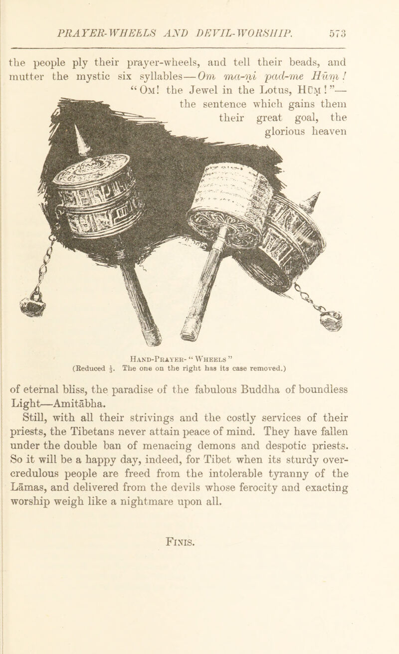 the people ply their prayer-wheels, and tell their beads, and mutter the mystic six syllables—Om ma-ni pad-me Hum! ‘‘Om! the Jewel in the Lotus, Hum!”— the sentence which gains them their great goal, the glorious heaven Hand-Prayer- “ Wheels ” (Reduced The one on the right has its case removed,) of eternal bliss, the paradise of the fabulous Buddha of boundless Light—Amitabha. Still, with all their strivings and the costly services of their priests, the Tibetans never attain peace of mind. They have fallen under the double ban of menacing demons and despotic priests. So it will be a happy day, indeed, for Tibet when its sturdy over- credulous people are freed from the intolerable tyranny of the Lamas, and delivered from the devils whose ferocity and exacting worship weigh like a nightmare upon all. Finis.