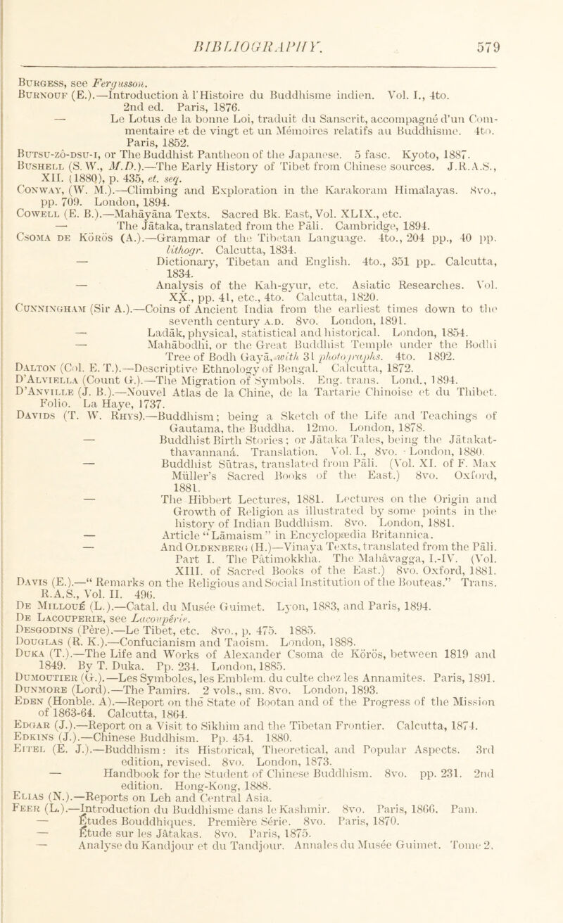 ; Burgess, see Fergiisson. Burnouf (E.).—Introduction a I’Histoire du Buddhisme indien. Vol. I., 4to. 2nd ed. Paris, 1876. — Le Lotus de la bonne Loi, traduit du Sanscrit, accompagne d’un Coin- mentaire et de vingt et un Meinoires relatifs au Buddhisme. 4t(u Paris, 1852. Butsu-zo-dsu-i, or The Buddhist Pantheon of tlie Japanese. 5 fasc. Kyoto, 1887. ( Bushell (S. W., M.D.).—The Early History of Tibet from Chinese sources. J.R.A.S., J XII. (188Q), p. 435, et. seq. ; Coxway, (W. M.).—Climbing and Exploration in the Karakoram Himalayas. 8yo., pp. 709. London, 1894. Cowell (E. B.).—Mahayana Texts. Sacred Bk. East, Vol. XLIX., etc. i —■ The Jataka, translated from the Pali. Cambridge, 1894. CsoMA DE Koros (A.).—Grrammar of tlui Tibi'tan Language. 4to., 204 pp., 40 pp. lit/wgr. Calcutta, 1834. — Dictionary, Tibetan and English. 4to., 351 pp.. Calcutta, 1834. — Analysis of the Kah-gyur, etc. Asiatic Researches. Vol. XX., pp. 41, etc., 4to. Calcutta, 1820. CuxxiXGH.VM (Sir A.).—Coins of Ancient India from the earliest times down to tlx^ seventh century a.d. 8vo. London, 1891. i — Ladak, physical, statistical and historical. London, 1854. — Alahabodhi, or the Great Buddhist Temple under the Bodlu Tree of Bodh Gaya, 31 p/60?‘o,7r((/;/65. 4to. 1892. Daltox (Col. E. T.).—Descriptive Ethnology of Bengal. Calcutta, 1872. D’Alviella (Count G.).—The Migration of S3mibols. Eng. trans. Lond., 1894. D’Axville (J. B.).—Xouvel Atlas de la Chine, de la Tartarie Chinoise (‘t du Thibet. Folio. La Haye, 1737. Davids (T. W. Rhys).—Buddhism; being a Sketch of the Life and Teachings of Gautama, the Buddha. 12mo. London, 1878. — Buddliist Birth Stories ; or Jataka Tales, being the Jatakat- thavannana. Translation. Vol. I., 8vo. ■ London, 1880. — Buddliist Sutras, translated from Pali. (Vol. XL of F. Max Muller’s Sacred Books of the East.) Sve. Oxford, 1881, — The Hibbert Lectures, 1881. Lectures on the Origin and Growth of Religion as illustrated b} some points in the histoiy of Indian Buddhism. 8vo. London, 1881. — Article “ Lamaism ” in Encj-clopiedia Britannica. — And Oldexberg (H.)—Vinaya Texts, translated from the Pali. Part I. The Patimokkha. The Mahavagga, I.-IV. (Vol. : XIH. of Sacred Books of the East.) 8vo. Oxford, 1881. ■ Davis (E.).—“ Remarks on the Religious and Social Institution of the Bouteas.” Trans. R.A.S., Vol. II. 496. De Milloue (L.).—Catal. du Musee Guimet. Lyon, 1883, and Paris, 1894. De Lacouperie, see Lacovperie. Desgodins (PO’e).—Le Tibet, etc. 8vm., p. 475. 1885. Douglas (R. K.).—Confucianism and Taoism. London, 1888. Duka (T.).—The Life and Works of Alexander Csorna do Koros, between 1819 and 1849. By T. Duka. Pp. 234. London, 1885. Dumoutier (G.).—Les Symboles, les Emblem, du culte chiv. les Annamites. Paris, 1891. Duxmore (Lord).—The Pamirs. 2 vols., sm. 8vo. London, 1893. Eden (Honble. A).—Report on the State of Bootan and of the Progress of the Mission of 1863-64. Calcutta, 1864. Edgar (J.).—Report on a Visit to Sikliim and the Tibetan Frontier. Calcutta, 1874. Edkins (J.).—Chinese Buddhism. Pp. 454. 1880. Eitel (E. J.).—Buddhism: its Historical, Theoretical, and Popular Aspects. 3rd edition, revised. 8vo. London, 1873. — Handbook for the Student of Chinese Buddhism. 8vo. pp. 231. 2nd edition. Hong-Kong, 1888. Elias (N.).—Reports on Leh and Central Asia. Feer (L.).—Introduction du Buddhi.sme dans le Kashmir. 8vo. Paris, 1806. Pam. — Etudes Bouddhiques. Premiere Serie. 8vo. Paris, 1870. — Etude sur les Jatakas. 8vo. Paris, 1875. — Analj’se du Kandjour et du Tandjour. Annales du IMusee Guimet. Tome 2.
