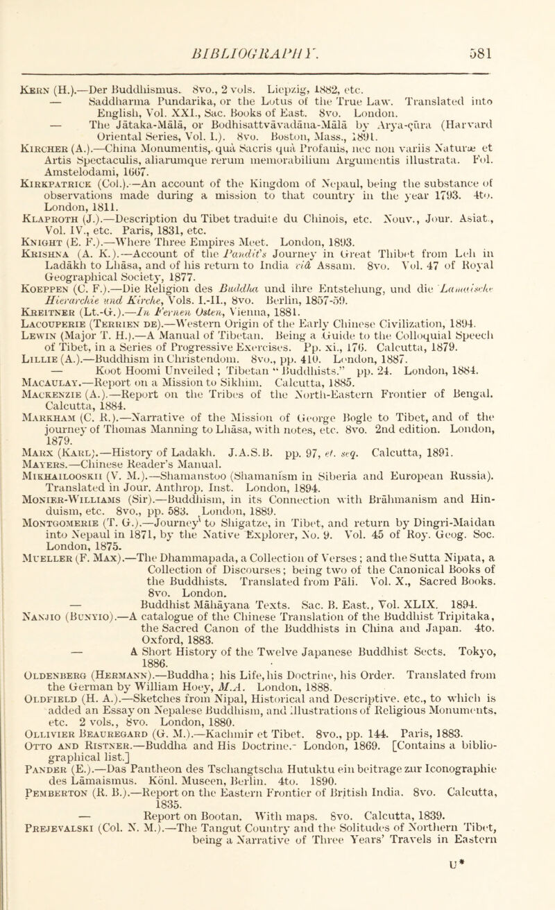 Kei{N (H.).—Der Buddliisnius. 8vo., 2 vols. Liepzig, 1882, etc. — Saddliarma Pundarika, or the Lotus of the True Law. Translated into English, Vol. XXI., Sac. Books of East. 8vo. London. — The Jataka-Mala, or Bodhisattvavadana-Mala by Arya-^ura (Harvard Oriental Series, Vol. 1.). 8vo. Boston, Mass., 1801. Kircher(A.).—China Monumentis,. qua Sacris qua Profanis, nec non variis Xaturye et Artis Spectaculis, aliarurnque reruin inemorabiliuin Arguinentis illustrata. Eol. Amstelodami, 1007. Kirkpatrick (Col.).—An account of the Kingdom of Xepaul, being the substance of observations made during a mission to that country in the year 1703. 4to. London, 1811. Klaproth (J.).—Description du Tibet traduite du Chinois, etc. Xouv., Jour. Asiat., Vol. IV., etc. Paris, 1831, etc. Knight (E. F.).—Where Three Empires IMc'et. London, 1803. Krishna (A. K.).—Account of the Pandit's Journey in Creat Thibet from Leh in Ladakh to Lhasa, and of his return to India rid Assam. 8vo. Vol. 47 of Royal Geographical Societ}', 1877. Koeppen (C. F.).—Die Religion des Bmldloa und ihre Entstehung, und die Lainaisr/o- Hierarcliie und Kirche, Vols. I.-11., 8vo. Berlin, 1857-50. Kreitner (Lt.-G.).—In Fernen Osten, Vienna, 1881. Lacouperie (Terrien de).—Western Origin of the Early Chinese Civilization, 1804. Lewin (Major T. H.).—A Manual of Tibetan. Being a Guide to the Colloquial Speech of Tibet, in a Series of Progressive Ext'rcises. Pp. xi., 170. Calcutta, 1879. Lillie (A.).—Buddhism in Christendom. 8vo., pp. 410. L('ndon, 1887. — Koot Hoomi Unveiled ; Tibetan “ Buddhists.” pp. 24. London, 1884. Macaulay.—Report on a Mission to Sikhim. Calcutta, 1885. Mackenzie (A.).—Report on the Tribes of the Xortli-Eastern Frontier of Bengal. Calcutta, 1884. Markham (C. R.).—XaiTative of the Mission of George Bogle to Tibet, and of the journey of Tliomas Mannhig to Lhasa, with notes, etc. 8vo. 2nd edition. London, 1879. Marx (Karl;.—History of Ladakh. J.A.S.B. pp, 97, ef. stq. Calcutta, 1891. Mayers.—Chinese Reader’s Manual. Mikhailooskii (V. M,).—Shamanstoo (Shamanism in Siberia and European Russia). Translated in Jour, Anthrop. Inst. London, 1894. Monier-Williams (Sir).—Buddhism, in its Connection with Brahmanism and Hin¬ duism, etc. 8vo., pp. 683. ^London, 1889. Montgomerie (T. G.).—Journey' to Shigatze, in Tibet, and return by Dingri-Maidan into Xepaul in 1871, by the X^ative Explorer, Xo. 9. Vol. 45 of Roy. Geog. Soc. London, 1875. Mueller (F. Max).—The Dhammapada, a Collection of Verses ; and the Sutta Nipata, a Collection of Discourses; being two of the Canonical Books of the Buddhists. Translated from Pali. Vol. X., Sacred Books. 8vo. London. — Buddhist Mahayana Texts. Sac. B. East., Vol. XLIX. 1894. Xanjio (Bunyio).—A catalogue of the Chinese Translation of the Buddhist Tripitaka, the Sacred Canon of the Buddhists in China and Japan. 4to. Oxford, 1883. — A Short History of the Twelve Japanese Buddhist Sects. Tokyo, 1886. Oldenberg (Hermann).—Buddha; his Life,his Doctrine, his Order. Translated from the German by William Hoey, M.A. London, 1888. Oldfield (H. A.).—Sketches from Nipal, Historical and Descriptive, etc., to which is added an Essay on X'epalese Buddhism, and Illustrations of Religious MonumiTits, etc. 2 vols., 8vo. London, 1880. Ollivier Beauregard (G. M.).—Kachmir et Tibet. 8vo., pp. 144. Paris, 1883. Otto and Ristner.—Buddha and His Doctrine.- London, 1869. [Contains a biblio¬ graphical list.] Pander (E.).—Das Pantheon des Tschangtscha Hutuktu ein beitrage zur Iconographie des Lamaismus. Konl. Museen, Berlin. 4to. 1890. Pemberton (R. B.).—Report on the Eastern Frontier of British India. 8vo. Calcutta, 1835. — Report on Bootan. With maps. 8vo. Calcutta, 1839. Prejevalski (Col. X. M.),—The Tangut Country and the Solitud(>s of Xorthern Tibet, being a Xarrative of Three Years’ Travels in Eastern U*