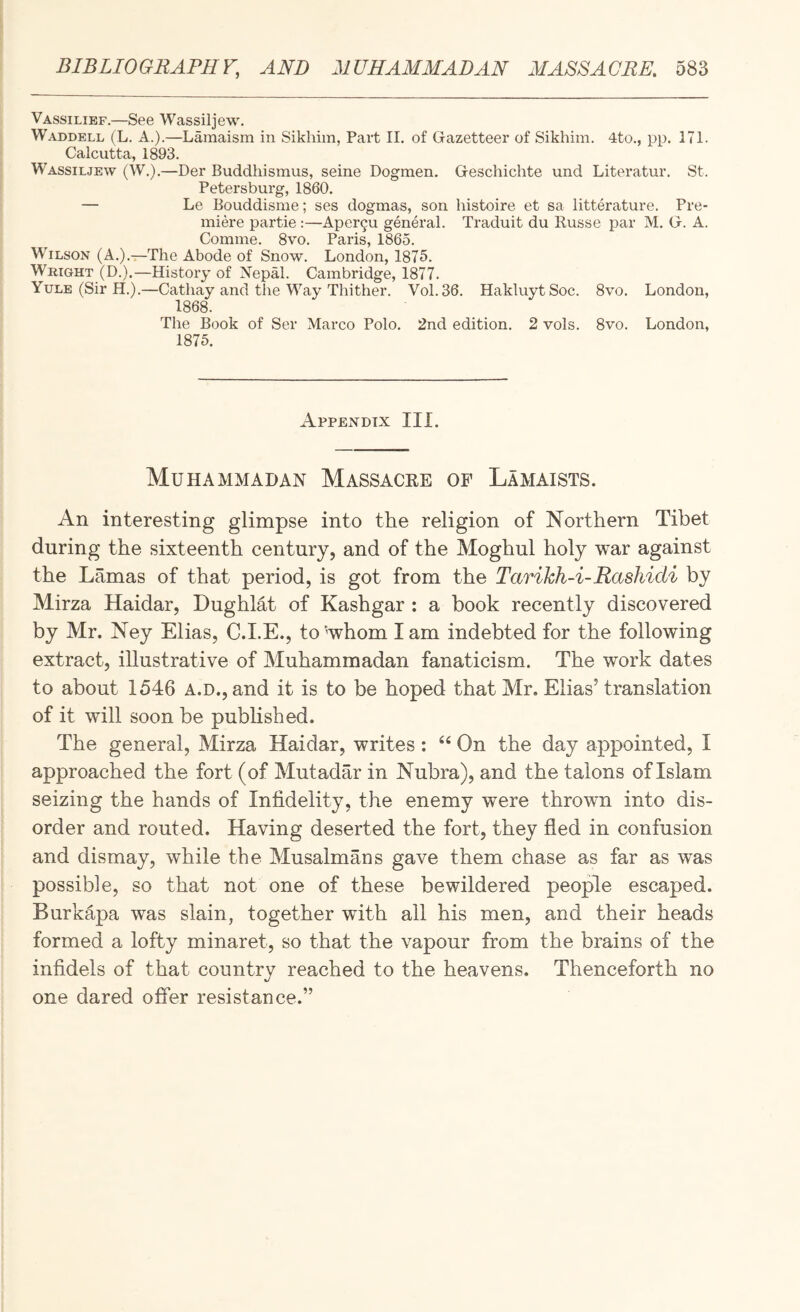 Vassilief.—See Wassiljew. Waddell (L. A.).—Lamaism in Sikhim, Part II, of Gazetteer of Sikhim. 4to., pp. 171. Calcutta, 1893. Wassiljew (W.).—Der Buddhismus, seine Dogmen. Geschichte und Literatur. St. Petersburg, 1860. — Le Bouddisme; ses dogmas, son histoire et sa litterature. Pre¬ miere partie :—Aper9u general. Traduit du Russe par M, G. A. Comme, 8vo. Paris, I860. Wilson (A.).—The Abode of Snow. London, 1875. Wright (D.).—History of Nepal. Cambridge, 1877. Yule (Sir H.).—Cathay and the Way Thither. Vol. 36. Hakluyt Soc. 8vo. London, 1868. The Book of Ser Marco Polo. 2nd edition. 2 vols. 8vo. London, 1875. Appendix III. Muhammadan Massacre of Lamaists. An interesting glimpse into the religion of Northern Tibet during the sixteenth century, and of the Moghul holy war against the Lamas of that period, is got from the Tarikh-i-Rashidi by Mirza Haidar, Dughlat of Kashgar : a book recently discovered by Mr. Ney Elias, C.I.E., to'whom lam indebted for the following extract, illustrative of Muhammadan fanaticism. The work dates to about 1546 A.D., and it is to be hoped that Mr. Elias’ translation of it will soon be pubhshed. The general, Mirza Haidar, writes : “ On the day appointed, I approached the fort (of Mutadar in Nubra), and the talons of Islam seizing the hands of Infidelity, the enemy were thrown into dis¬ order and routed. Having deserted the fort, they fled in confusion and dismay, while the Musalmans gave them chase as far as was possible, so that not one of these bewildered people escaped. Burkapa was slain, together with all his men, and their heads formed a lofty minaret, so that the vapour from the brains of the infidels of that country reached to the heavens. Thenceforth no one dared offer resistance.”