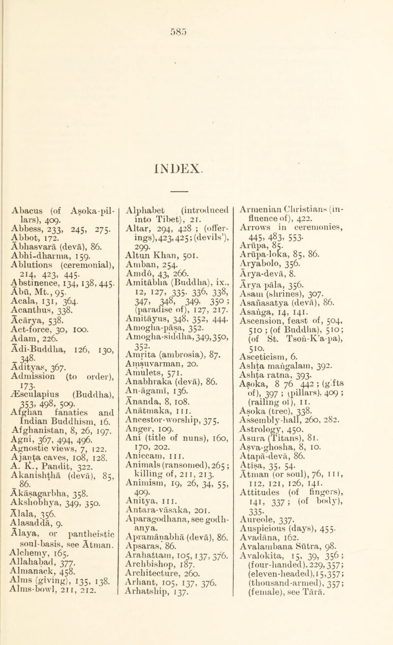 Abacus (of Asoka-pil¬ lars), 409. Abbess, 233, 245, 275. Abbot, 172. Abliasvara (deva), 86. Abhi-dhariiia, 159. Ablutions (ceremonial), 214, 423, 445. Abstinence, 134, 138,445. Abu, Mt., 95. Acala, 131, 364. Acanthus, 338. Acarya, 538. Act-force, 30, loo. Adam, 226. Adi-Buddha, 126, 130, _ 348. Adityas, 367. Admission (to order), 173- ^Esculapius (Buddha), 353, 498, 509. Afghan fanatics and Indian Buddhism, 16. Afghanistan, 8, 26, 197. Agni, 367, 494, 496. Agnostic views, 7, 122. Ajanta caves, 108, 128. A. K., Pandit, 322. Akanishtha (deva), 85, . 86. Akasagarbha, 358. Akshobhya, 349, 350. Alala, 356. Ala.sadda, 9. Alaya, or panthei.stic soul-basis, see Atman. Alchemy, 165. Allahabad, 377. Almanack, 458. Alms (giving), 135, 138. Alms-bowl, 211, 212. INDEX. Alphabet (introduced into Tibet), 21. Altar, 294, 428 ; (offer¬ ings),423,425; (devils’), 299- Alt un Khan, 501. Amban, 254. Am do, 43, 266. Amitabha (Buddha), ix., 12, 127, 335. 336, 338, 347, 348, 349, 350; (paradise of), 127, 217. Amitayus, 348, 352, 444. Amogha-pasa, 352. Amogha-siddha, 349,350, 352- Amrita (ambrosia), 87. Ainsuvarman, 20. Amulets, 571. Anabhraka (deva), 86. An-agami, 136. Ananda, 8, 108. Anatmaka, in. Ancestor-worship, 373. Anger, 109. Ani (title of nuns), 160, 170, 202. Aniccam, in. Animals (ransomed), 265; killing of, 211, 213. Animism, 19, 26, 34, 55, 409. Anitya, in. Antara-vasaka, 201. Aparagodhana, see godh- anya. Apramanabha (deva), 86. Apsaras, 86. Arahatiam, 105,137, 376. ArcliWshop, 187. Ai-chitecture, 260. Arhant, 105, 137, 376. Arhatship, 137. Armenian Christians (in¬ fluence of), 422. Arrows in ceremonies, 445. 483. 553- Arupa, 85. Arupa-loka, 85, 86. Aryabolo, 356. Arya-deva, 8. Arya pala, 356. Asam (shrines), 307. Asahasatya (deva), 86. Asaiiga, 14, 141. Ascension, feast of, 504, 510 ; (of Buddha), 510; (of St. Tsoh-K’a-pa), 510. Asceticism, 6. Ashta mahgalam, 392. Ashta ratna, 393. Asoka, 8 76 442 ; (g’.fts of), 397 ; ^pillars), 409 ; (railing of), il. Asoka (tree), 338. Assembly-hall, 260, 282. Astrology, 450. Asura (Titans), 81. Asva-ghosha, 8, 10. Atapa-deva, 86. Atisa, 35, 54. Atman (or soul), 76, 11 f, 112, 121, 126, 141. Attitudes (of fingers), 14c 337; 335- Aureole, 337. Auspicious (days), 455. Avadilna, 162. Avalambana Sutra, 98. Avalokita, 15, 39, 356; (four-handed), 229,357; (eleven-headed), 15,357; (thousand-armed), 357; (female), see Tara.
