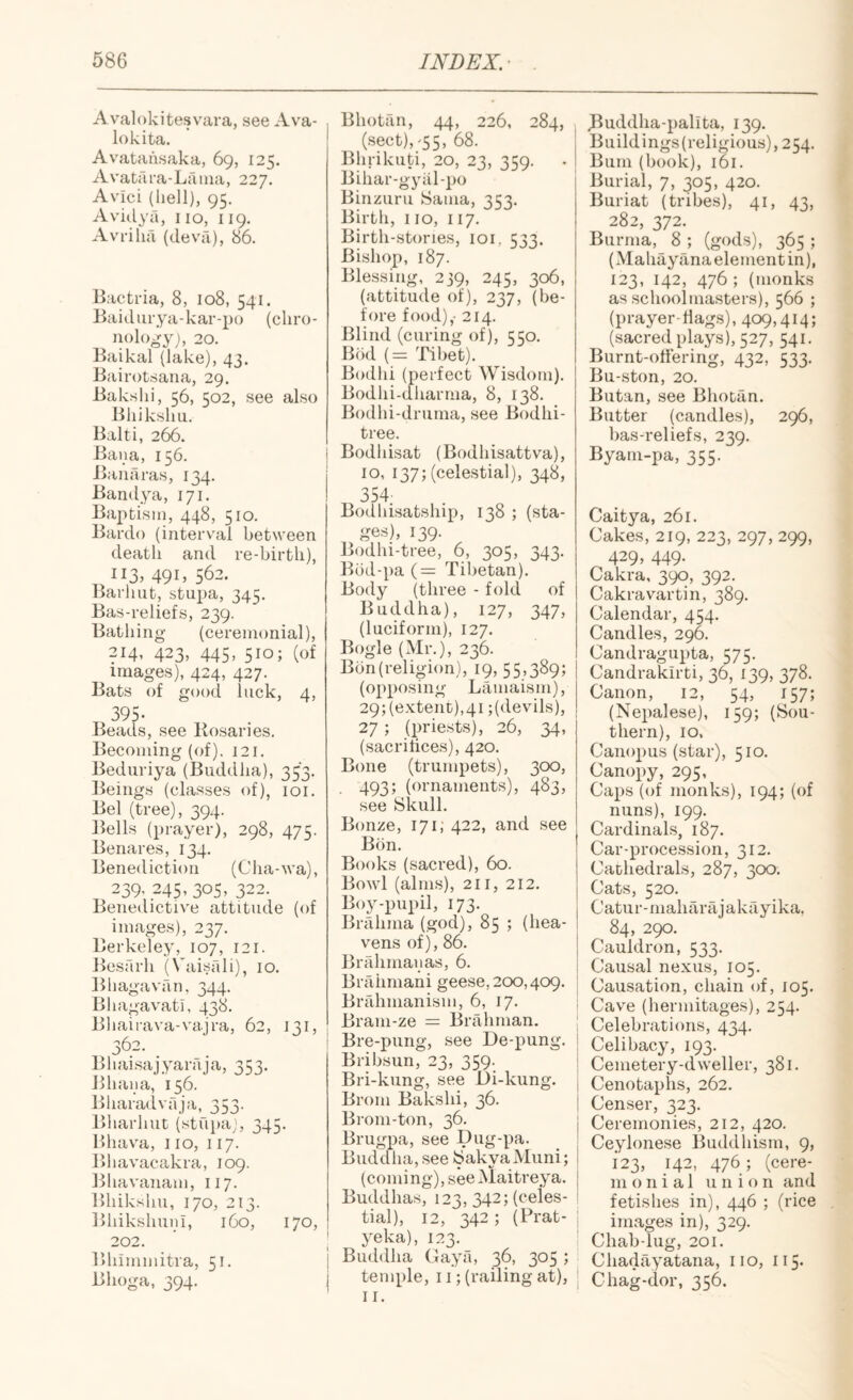 Avalokitesvara, see Ava- lokita. Avatausaka, 69, 125. Avatru-a-Lfiiua, 227. Avici (hell), 95, Avidya, no, 119. Avrilia (deva), 86. Bactria, 8, 108, 541. Baidiirya-kar-po (cliro- nologyj, 20. Baikal (lake), 43. Bairotsaiia, 29. Bakslii, 56, 502, see also Bhiksliu. Balti, 266. Bana, 156. Baiiaras, 134. Bandya, 171. Baptism, 448, 510. Bardo (interval between death and re-birth), 113, 491, 562. l^arhiit, stupa, 345. Bas-reliefs, 239. Bathing (ceremonial), 214, 423, 445, 510; (of images), 424, 427. Bats of good luck, 4, 395- Beads, see Rosaries. Becoming (of). 121. Bediiriya (Buddha), 353. Beings (classes of), loi. Bel (tree), 394. Bells (prayer), 298, 475. Benares, 134. Benediction (Cha-wa), 239, 245, 305, 322. Benedictive attitude (of images), 237. Berkeley, 107, 121. Jiesarh (Vaisrdi), 10. Bbagavfin, 344. Bliagavati, 438. Bliairava-vajra, 62, 131, 362. Bhai.sajyaraja, 353. Bhaiia, 156. Bharadvaja, 353. Bharhut (stupa), 345. Bhava, no, 117. Bhavacakra, 109. lihavanam, 117. Bhikshu, 170, 213. BhikshunI, 160, 170, 202. ' ' Bhimmitra, 51. Bhoga, 394. Bhotan, 44, 226, 284, (sect),-55, 68. Bhrikuti, 20, 23, 359. . Bihar-gyiil-po Binzuru Sama, 353. Birth, no, 117. Birth-stones, loi, 533. Bishop, 187. Blessing, 239, 245, 306, (attitude of), 237, (be¬ fore food),- 214. Blind (curing of), 550. Bod (= Tiliet). Bodhi (perfect Wisdom). Bodhi-dharma, 8, 138. Bodhi-druma, see Bodhi- tree. Bodhisat (Bodhisattva), 10, 137; (celestial), 348, 354: Bodhisatship, 138 ; (sta¬ ges), 139. Bodhi-tree, 6, 305, 343. Bbd-pa {— Tibetan). Body (three - fold of Buddha), 127, 347, (luciform), 127. Bogle (Mr.), 236. Bbn(religion), 19, 55,389; (opposing Lamaism), 29; (extent),41 ;(devils), 27 ; (priests), 26, 34, (sacritices), 420. Bone (trumpets), 300, 493; (ornaments), 483, see Skull. Bonze, 171; 422, and see Bon. Books (sacred), 60. Bowl (alms), 211, 212. Boy-pupil, 173. Brahma (god), 85 ; (hea¬ vens of), 86. Brahmaiias, 6. BiTihmani geese, 200,409. Brahmanism, 6, 17. Bram-ze = Briihman. Bre-pung, see De-pung. Bribsun, 23, 359. Bri-kung, see Di-kung. Brom Bakshi, 36. Brom-ton, 36. Brugpa, see Dug-pa. Buddha, see SakyaMuni; (coming), see Maitreya. Buddhas, 123, 342; (celes¬ tial), 12, 342 ; (Prat- yeka), 123. Buddha Gaya, 36, 305 ; temple, 11; (railing at), n. J^uddha-palita, 139. Buildings(religious), 254. Bum (book), 161. Burial, 7, 305, 420. Buriat (tribes), 41, 43, 282, 372. Burma, 8 ; (gods), 365 ; (xMahayana element in), 123, 142, 476; (monks as schoolmasters), 566 ; (prayer-dags), 409,414; (sacred plays), 527, 541. Burnt-offering, 432, 533. Bu-ston, 20. Butan, see Bhotan. Butter (candles), 296, bas-reliefs, 239. Byam-pa, 355. Caitya, 261. Cakes, 219, 223, 297, 299, 429, 449. Cakra, 390, 392. Cakravartin, 389. Calendar, 454. Candles, 296. Candragupta, 575. Candrakirti, 36, 139, 378. Canon, 12, 54, 157; (Nepalese), 159; (Sou¬ thern), 10. Canopus (star), 510. Canopy, 295, Caps (of monks), 194; (of nuns), 199. Cardinals, 187. Car-procession, 312. Cathedrals, 287, 300. Cats, 520. Catur-maharajakfiyika, 84, 290. Cauldron, 533. Causal nexus, 105. Causation, chain of, 105. Cave (hermitages), 254. Celebrations, 434. Celibacy, 193. Cemetery-dweller, 381. Cenotaphs, 262. Censer, 323. Ceremonies, 212, 420. Ceylonese Buddhism, 9, 123, 142, 476 ; (cere- m o n i a 1 union and fetishes in), 446 ; (rice inivages in), 329. Chab-lug, 201. Chadayatana, no, 115. C hag-dor, 356.