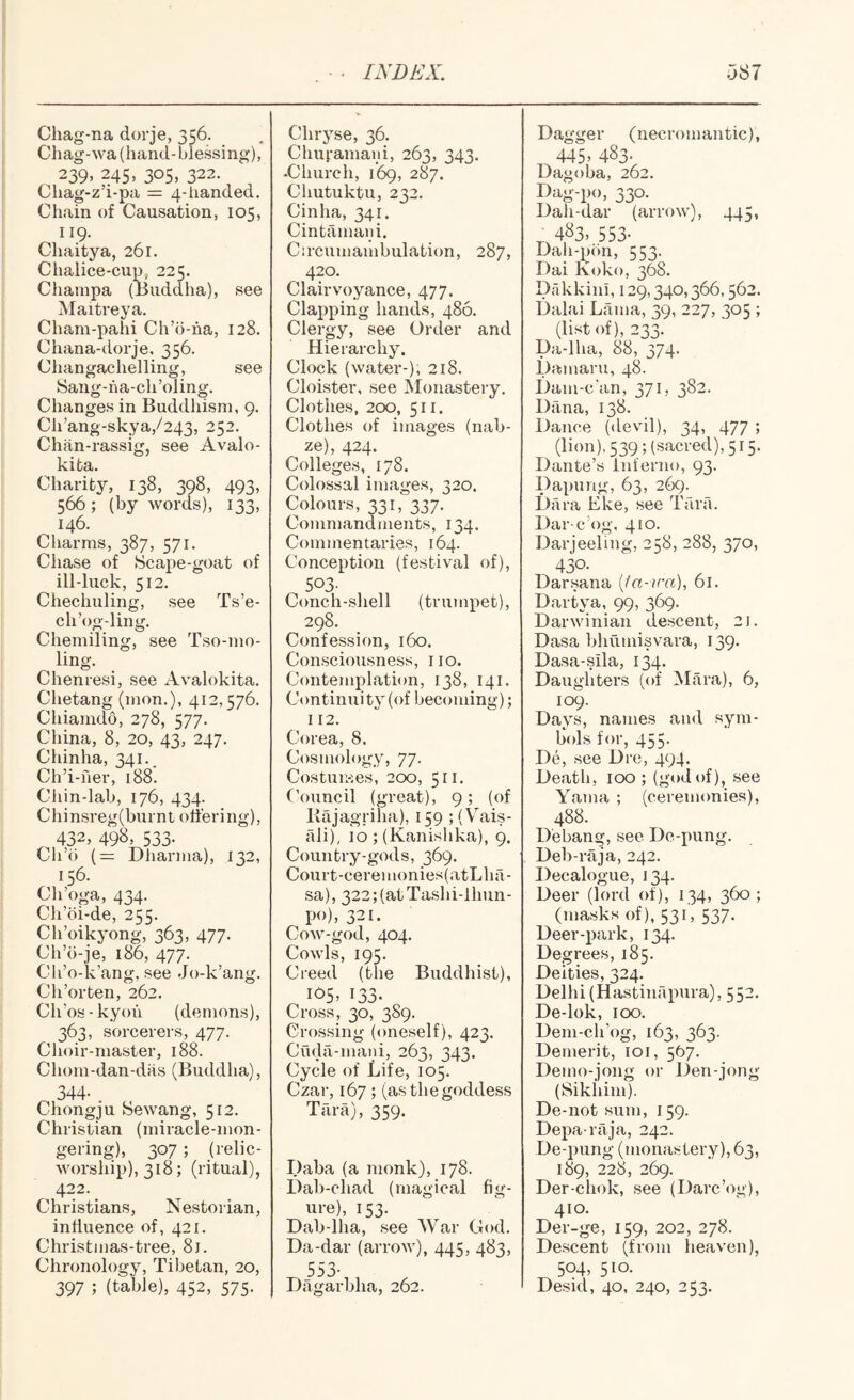 Chag-na dorje, 356. Cliag-wa (hand-blessing), 239, 245, 305, 322. Cliag-z’i-pa = 4-iianded. Chain of Causation, 105, 119. Chaitya, 261. Chalice-cup, 225. Champa (Budclha), see Maitreya. Chani-pahi Ch’b-ha, 128. Chana-dorje, 356. Changachelling, see Sang-ha-ch’oling, Changes in Buddhism, 9. Ch’ang-skya,/243, 252. Chan-rassig, see Avalo- kita. Charity, 138, 398, 493, 566; (by words), 133, 146. Charms, 387, 571. Chase of Scape-goat of ill-luck, 512. Chechuling, see Ts’e- ch’og-ling. Chemiling, see Tso-mo- ling. Chenresi, see Avalokita. Chetang (mon.), 412,576. Chiamdo, 278, 577. China, 8, 20, 43, 247. Chinha, 341.. Ch’i-her, 188. Chin-lab, 176, 434. Chinsreg(burnt ottering), 432, 498, 533. Ch’b (= Dharma), 132, 156. Ch’oga, 434. Ch’oi-de, 255. Ch’oikyong, 363, 477. Ch’b-je, 186, 477. Cli’o-k’ang, see Jo-k’ang. Ch’orten, 262. Ch’os - kyoh (demons), 363, sorcerers, 477. Choir-master, 188. Chom-dan-das (Buddha), 344- . Chongju Sewang, 512. Christian (miracle-mon- gering), 307 ; (relic- worship), 318; (ritual), 422. Christians, Nestorian, inttuence of, 421. Christmas-tree, 8j. Chronology, Tibetan, 20, 397 ; (table), 452, 575. Chryse, 36. Chu|-amaiii, 263, 343. -Church, 169, 287. Chutuktu, 232. Cinha, 341. Cintamani. Circumambulation, 287, 420. Clairvoyance, 477. Clapping hands, 486. Clergy, see Order and Hierarchy. Clock (water-), 218. Cloister, see Monastery. Clothes, 200, 511. Clothes of images (nah- ze), 424. Colleges, 178. Colossal images, 320. Colours, 331, 337. Commandments, 134. Commentaries, 164. Conception (festival of), 503- Conch-shell (trumpet), 298. Confession, 160. Consciousness, 110. Contejiiplation, 138, 141. Continuity (of becoming); 112. Corea, 8. Cosmology, 77. Costuiwes, 200, 511. Council (great), 9; (of Kajagriha), 159 ;(\^ais- ali), 10 ; (Kanishka), 9. Country-gods, 369. Court-ceremonies(atLha- sa), 322;(atTashi-lhun- po), 321. Cow-god, 404. Cowls, 195. Ci'eed (the Buddhist), 105, 133- Cross, 30, 389. Crossing (oneself), 423. Chda-mani, 263, 343. Cycle of Life, 105. Czar, 167; (as the goddess Tara), 359. Daba (a monk), 178. Dab-chad (magical fig¬ ure), 153. Dab-lha, see War God. Da-dar (arrow), 445, 483, 553- Dagarbha, 262. Dagger (necromantic), 445, 483. Dagoba, 262. Dag-po, 330. Dah-dar (arrow), 445, nf3>.553- Dah-pon, 553. Dai Koko, 368. Dakkini, 129,340,366,562. Dalai Ltima, 39, 227, 305 ; (list of), 233. Da-lha, 88, 374. Damaru, 48. Dam-c'an, 371, 382. Dana, 138. Dance (devil), 34, 477 ; (lion), 539; (sacred), 515. Dante’s Inferno, 93. Dapung, 63, 269^ Dara Eke, see Tara. Dar-c’og, 410. Darjeeling, 258, 288, 370, 430- Darsana ija-ira), 61. Dartya, 99, 369. Darwinian descent, 2J. Dasa bhumisvara, 139. Dasa-sila, 134. Daughters (of Mara), 6, 109. Days, names and sym¬ bols for, 455. De, see Dre, 494. Death, 100 ; (god of), see Yama ; (ceremonies), 488. Debang, see De-pung. Deb-raja, 242. Decalogue, 134. Deer (lord of), 134, 360 ; (masks of), 531', 537. Deer-park, 134. Degrees, 185. Deities, 324. Delhi (Hastinapura), 55-- De-lok, 100. Dem-clr og, 163, 363. Demerit, loi, 567. Demo-jong or Den-jong (Sikiiim). De-not sum, 159. Depa raja, 242. De-pung (tnonastery), 63, 189, 228, 269, Der-chok, see (Darc’og), 410. Der-ge, 159, 202, 278. Descent (from heaven), 504, 510. Desid, 40, 240, 253.