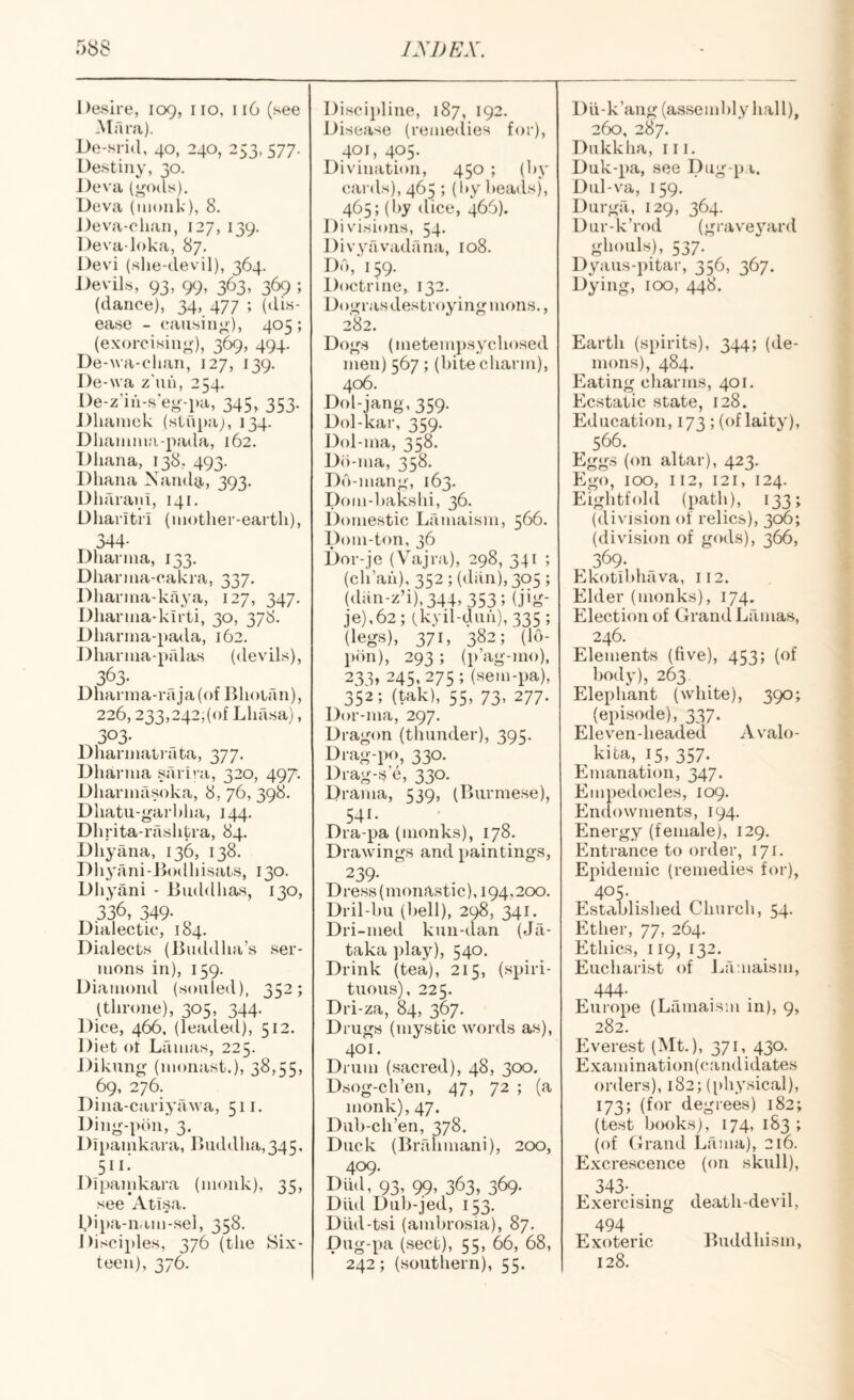 Desire, 109, no, 116 (see Alfira). De-sricl, 40, 240, 253, 577. Destiny, 30. J)eva (<;o(ls). Deva (monk), 8. Deva-ohan, 127, 139. Deva-loka, 87. Devi (she-devil), 364. Devils, 93, 99, 363, 369 ; (dance), 34, 477 ; (dis¬ ease - causing), 405; (exorcising), 369, 494. De-wa-clian, 127, 139. De-wa z'uh, 254, De-z'ih-s'eg-pa, 345, 353. Dhamck (stupa;, 134. Dhanima-pada, 162. Dliana, 138, 493. Dhana Nandy,, 393. Dharaui, 141. Dliaritri (mother-earth), 344- Dharnia, 133. Dharnia-cakra, 337. Dharnia-kilya, 127, 347. Dharma-kirti, 30, 378. Dharina-pada, 162. Dharnia-palas (devils), jOj. Dharina-raja(of Bhoian), 226,233,242,(0! Lhrisa), 303- Dharinaii-ata, 377. Dharnia sarh a, 320, 497. Dharinasoka, 8, 76, 398. Dhatu-garhha, 144. Dhrita-rashtra, 84. Dhyana, 136, 138. Dhyani-Jiodhisats, 130. Dhyani - Buddhas, 130, 336, 349- Dialectic, 184. Dialects (Buddha’s ser¬ mons in), 159. Diamond (souled), 352; (throne), 305, 344. Dice, 466, (leaded), 512. Diet ot Lamas, 225. J)ikung (monast.), 38,55, 69, 276. Dina-cariyawa, 511. Ding-pon, 3. Dipamkara, Buddha,345, 511: Dlpanikara (monk), 35, see Atlsa. Dipa-nam-sel, 358. Disciples, 376 (the Six¬ teen), 376. Discipline, 187, 192. Disease (remedies for), 401, 405. Divination, 450 ; (hy cards), 465 ; (hy heads), 465; (hy dice, 466). Divisions, 54. Divyavadana, 108. Do,'159. Doctrine, 132. Dogras destroying mons., 282. Dogs (metempsychosed men) 567 ; (hite charm), 406. Dol-jang, 359. Dol-kar, 359. Dol-ma, 358. D()-ma, 358. Do-mang, 163. Dom-hakshi, 36. Domestic Lamaism, 566. Dom-ton, 36 Dor-je (Vajra), 298, 341 ; (ch’ah), 352 ; (dan), 305 ; (dan-z’i),344,353; (jig- je),62; (kyil-duh), 335 ; (legs), 371, 382; (lo- pon), 293 ; (p’ag-mo), 233, 245,275; (sem-pa), 352; (tak), 55, 73, 277. Dor-ma, 297. Dragon (thunder), 395. Drag-po, 330. Drag-s e, 330. Drama, 539, (Burmese), 541. Dra-pa (monks), 178. Drawings and paintings, 239- Dress (monastic), 194,200. Dril-hu (hell), 298, 341. Dri-med kun-dan (Jfi- taka play), 540. Drink (tea), 215, (spiri¬ tuous), 225. Dri-za, 84, 367. Drugs (mystic words as), 401. Drum (sacred), 48, 300. Dsog-ch’en, 47, 72 ; (a monk), 47. Dub-ch’en, 378. Duck (Bnllimani), 200, 409. Diid, 93, 99, 363, 369. Diid Duh-jed, 153. Diid-tsi (ambrosia), 87. Dug-pa (sect), 55, 66, 68, 242; (southern), 55. D Li - k ’ang (asse m hi y hall), 260, 287. Dukkha, iii. Duk-pa, see Dug-p i. Dul-va, 159. Durga, 129, 364. Dur-k’rod (graveyard ghouls), 537. Dyaus-iutar, 356, 367. Dying, 100, 448. Earth (spirits), 344; (de¬ mons), 484. Eating charms, 401. Ecstatic state, 128. Education, 173 ; (of laity), 566. Eggs (on altar), 423. Ego, 100, 112, 121, 124. Eightfold (path), 133; (diN'ision of relics), 306; (division of gods), 366, 369. Ekotibhava, 112. Elder (monks), 174. Election of Grand Lamas, 246. Elements (five), 453; (of body), 263 Elephant (white), 390; (episode), 337. Eleven-headed Avalo- kita, 15, 357. Emanation, 347. Empedocles, 109. Endowments, 194. Energy (female), 129. Entrance to order, 171. Epidemic (remedies for), 405- Established Church, 54. Ethei-, 77, 264. Ethics, 119, 132. Eucharist of Lamaism, 444- . . Europe (Lamaism in), 9, 282. Everest (Mt.), 371, 430. Examination(candidates orders), 182; (physical), 173; (for degrees) 182; (test books), 174, 183 ; (of Grand Lama), 216. Excrescence (on skull), 343-. . Exercising death-devil, 494 Exoteric ]>uddhism, 128.