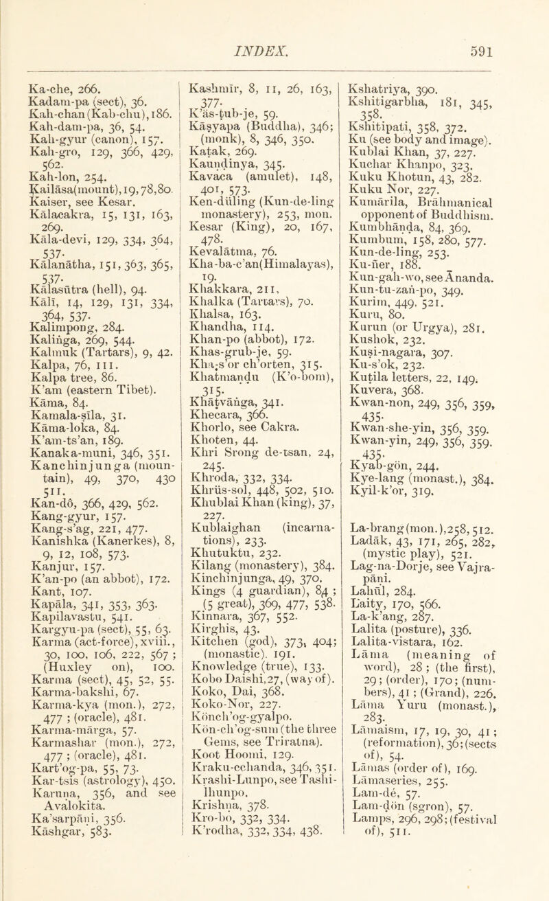 Ka-che, 266. j Kadam-pa (sect), 36. | Kah-chan(Kab-chu),i86. i Kah-dain-pa, 36, 54. Kali-gyur (canon), 157. Kah-gTO, 129, 366, 429, 562. Kah-lon, 254. ^Cailasa(inount), 19,78,80. ! Kaiser, see Kesar. Kalacakra, 15, 131, 163, 269. Kala-devi, 129, 334, 364, 537. Kalanatha, 151, 363, 365, 537- Kalasutra (hell), 94. Kali, 14, 129, 131, 334, 364, 537- ^ Kalimpong, 284. Kalihga, 269, 544. Kalinuk (Tartars), 9, 42. Kalpa, 76, III. Kalpa tree, 86. K’am (eastern Tibet). Kama, 84. Kamala-sila, 31. Kama-loka, 84. K’am-ts’an, 189. Kanaka-muni, 346, 351. Kanchinjunga (moun¬ tain), 49, 370, 430 511. Kan-do, 366, 429, 562. Kang-gyur, 157. Kang-s’ag, 221, 477. Kanishka (Kanerkes), 8, 9, 12, 108, 573. Kanjur, 157. K’an-po (an abbot), 172. Kant, 107. Kapala, 341, 353, 363. Kapilavastu, 541. Kargyu-pa (sect), 55, 63. Karma (act-force),xviii,, 30, 100, 106, 222, 567 ; (Huxley on), 100. Karma (sect), 45, 52, 55. Karma-bakslii, 67. Karma-kya (mon.), 272, 477 ; (oracle), 481. Karma-marga, 57. Karmasliar (mon.), 272, 477 ; (oracle), 481. Kart’og-pa, 55, 73. Kar-tsis (astrology), 450. Kanina, 356, and see Avalokita. Ka’sarpani, 356. Kashgar, 583. Kashmir, 8, ii, 26, 163, 377- K’as-tub-je, 59. Kasyapa (Buddha), 346; (monk), 8, 346, 350, Katak, 269. Kaundinya, 345. Kavaca (amulet), 148, 401. 573* Ken-diiling (Kun-de-ling monastery), 253, mon. Kesar (King), 20, 167, 478. Kevalatma, 76. Kha -ba-c’an(Himalayas), 19. Khakkara, 211, Khalka (Tartars), 70. Khalsa, 163. Khandha, 114. Khan-po (abbot), 172. Khas-grub-je, 59. Kh.'i;s’or ch’orten, 315. Khatmandu (K’o-born), 315* Khatvahga, 341. Khecara, 366. Khorlo, see Cakra. Khoten, 44. Khri Srong de-tsan, 24, 245. Khroda, 332, 334. Khriis-sol, 448, 502, 510. Khublai Khan (king), 37. 227. Kublaighan (incarna¬ tions), 233. Khutuktn, 232. Kilang (monastery), 384. Kinchinjunga, 49, 370. Kings (4 guardian), 84 ; (5 great), 369, 477, 538- Kinnara, 367, 552. Kirghis, 43. Kitchen (god), 4^4; (monastic), 191. Knowledge (true), 133. Kobo Daishi,27, (way of). Koko, Dai, 368. ! Koko-Nor, 227. Kbnch’og-gyalpo. Kbn-ch’og-sum (the three Gems, see Triratna), Koot Hoomi, 129. Kraku-cchanda, 346, 351. Krashi-Lunpo, see Tashi- Ihunpo. Krishna, 378. Kro-b('), 332, 334. K’rodha, 332, 334, 438. Kshatriya, 390. Kshitigarbha, 181, 345, 358- Kshitipati, 358, 372. Ku (see body and image). Kublai Khan, 37, 227 Kuchar Khanpo, 323. Kuku Khotun, 43, 282. Kuku Nor, 227. Kumarila, Brahmanical opponent of Buddhism. Kumbhanda, 84, 369. Kumburai, 158, 280, 577. Kun-de-lin^, 253. Ku-her, 188. Kun-gah-wo, see Ananda. Kun-tu-zah-po, 349. Kurirn, 449. 521. Kuril, 80. Kurun (or Urgya), 281. Kushok, 232. Kusi-nagara, 307. Ku-s’ok, 232. Kutila letters, 22, 149. Kuvera, 368. Kwan-non, 249, 356, 359, t.435- Kwan-she-yin, 356, 359. Kwan-yin,‘249, 356, 359. 435- Kyab-gon, 244. Kye-lang (monast.), 584. Kyil-k’or, 319. La-brang (mon. 1,258,512. Ladak, 43, 171, 265, 282, (mystic play), 521. Lag-na-Dorje, see Vajra- pani. Lahul, 284. Baity, 170, 566. La-k’ang, 287. Lalita (posture), 336. Lalita-vistara, 162. Lama (meaning of word), 28 ; (the first), 29; (order), 170; (num¬ bers), 41 ; (Grand), 226. Larna Yuru (monast.)» 283. Lamaism, 17, 19, 30, 41; (reformation), 36; (sects of), 54. Lamas (order of), 169. Lamaseries, 255. Lam-de, 57. Lam-dim (sgron), 57, Lamps, 296, 298; (festival of), 511-