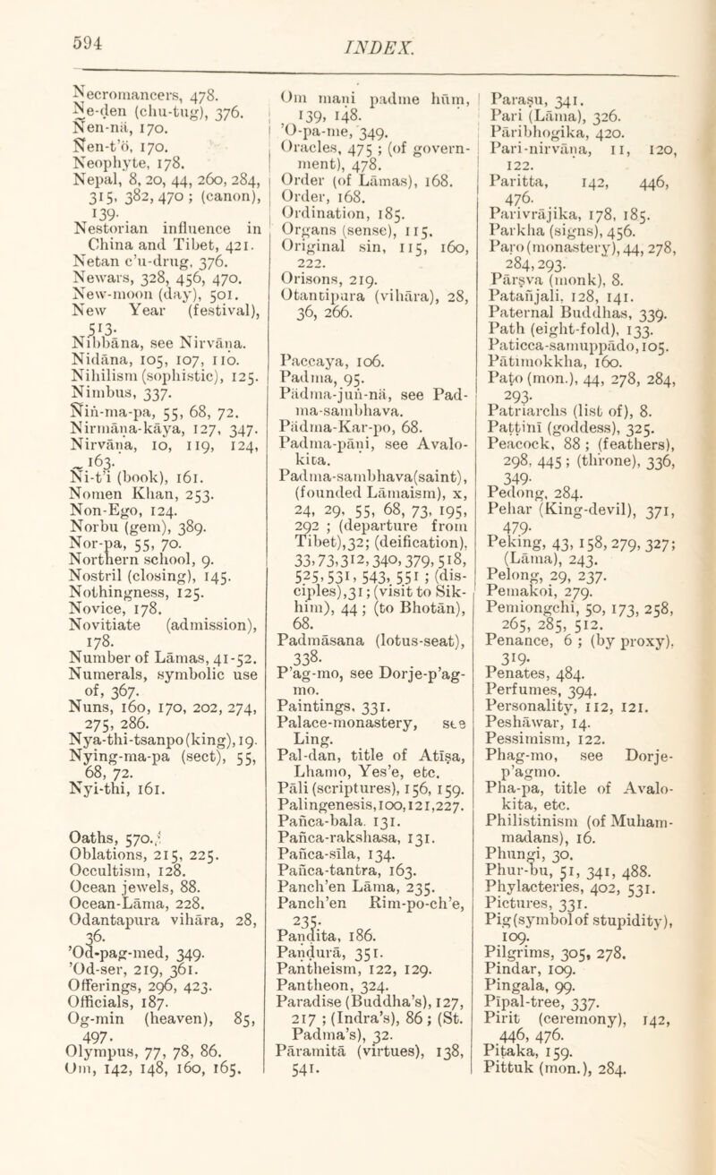 Necrotnancers, 478. Ne-den (chu-tu^^), 376. I Nen-riii, 170. j Nen-t’o, 170. 1 Neophyte, 178. ! Nepal, 8, 20, 44, 260, 284, | 315, 382,470 ; (canon), | ^39- . . . s Nestorian influence in China and Tibet, 421. Netan c’u-dnig, 376. Newars, 328, 456, 470. New-inoon (day), 501. New Year (festival), Nihbana, see Nirvana. Nidana, 105, 107, iib. Nihilism (sophistic), 125. Nimbus, 337. Nih -ma-pa, 55, 68, 72. Nirmana-kaya, 127, 347. Nirvana, 10, 119, 124, ^i63.' Ni-t’i (book), 161. Nomen Khan, 253. Non-Ego, 124. Norbu (gem), 389. Nor-pa, 55, 70. Northern school, 9. Nostril (closing), 145. Nothingness, 125. Novice, 178. Novitiate (admission), 178. Number of Lamas, 41-52. Numerals, symbolic use of, 367. Nuns, 160, 170, 202, 274, 275, 286. Nya-thi-tsanpo(king), 19. Nying-ma-pa (sect), 55, 68, 72. Nyhthi, 161. Oaths, 570.7! Oblations, 215, 225. Occultism, 128. Ocean jewels, 88. Ocean-Lama, 228. Odantapura vihara, 28, , 36- Od-pag-med, 349. ’Od-ser, 219, 361. Offerings, 20, 423. Officials, 187. Og-min (heaven), 85, 497. Olympus, 77, 78, 86. Uni, 142, 148, 160, 165. Om mani padnie hum, I39> 148. ’O-pa-me, 349. Oracles, 475 ; (of govern¬ ment), 478. Order (of Lamas), 168. Order, 168. Ordination, 185. Organs (sense), 115. Original sin, 115, 160, 222. Orisons, 219. Otancipara (vihara), 28, 36, 266. Paccaya, 106. Padma, 95. Padma-juu-na, see Pad- ma-sambhava. Piidma-Kar-po, 68. Padma-pani, see Avalo- kica. Padma-sambhava(saint), (founded Lamaism), x, 24, 29, 55, 68, 73, 195, 292 ; (departure from Tibet),32; (deification). 33.73,312,340,379,518, 5.25,53i,543,.55i;(dis- ciples),3i; (visit to Sik- him), 44 ; (to Bhotan), 68. Padmasana (lotus-seat), 338. P’ag-mo, see Dorje-p’ag- mo. Paintings, 331. Palace-monastery, see Ling. Pal-dan, title of Ati§a, Lhamo, Yes’e, etc. Pali (scriptures), 156, 159. Palingenesis, 100,121,227. Paiica-bala. 131. Panca-rakshasa, 131. Panca-sila, 134. Panca-tantra, 163. Panch’en Lama, 235. Panch’en Bim-po-ch’e, 235; Pandita, 186. Pandura, 351. Pantheism, 122, 129. Pantheon, 324. Paradise (Buddha’s), 127, 217 ; (Indra’s), 86 ; (St. Padma’s), 32. Paramita (virtues), 138, 541. Parasu, 341. Pari (Lama), 326. Paribhogika, 420. Pari-nirvana, ii, 120, 122. Paritta, 142, 446, 476. Parivrajika, 178, 185. Parkha (signs), 456. Paro (monastery), 44, 278, 284,293. Parsva (monk), 8. Patau jali, 128, 141. Paternal Buddhas, 339. Path (eight-fold), 133. Paticca-sarnuppado, 105. Patimokkha, 160. Pato(mon.), 44, 278, 284, 293- Patriarchs (list of), 8. Pattini (goddess), 325. Peacock, 88 ; (feathers), 298, 445 ; (throne), 336, 349- Pedong, 284. Pehar (King-devil), 371, 479- Peking, 43, 158, 279, 327; (Lama), 243. Peking, 29, 237. Pemakoi, 279. Pemiongchi, 50, 173, 258, 265, 285, 512. Penance, 6 ; (by proxy). 319- Penates, 484. Perfumes, 394. Personality, 112, 121. Peshawar, 14. Pessimism, 122. Phag-mo, see Dorje- p’agmo. Pha-pa, title of Avalo- kita, etc. Philistinism (of Muham¬ madans), 16. Phungi, 30. Phur-bu, 51, 341, 488. Phylacteries, 402, 531. Pictures, 331. Pig (symbol of stupidity), 109. Pilgrims, 305, 278. Pindar, 109. Pingala, 99. Pipal-tree, 337. Pirit (ceremony), 142, 446, 476. Pitaka, 159. Pittuk (mon.), 284.