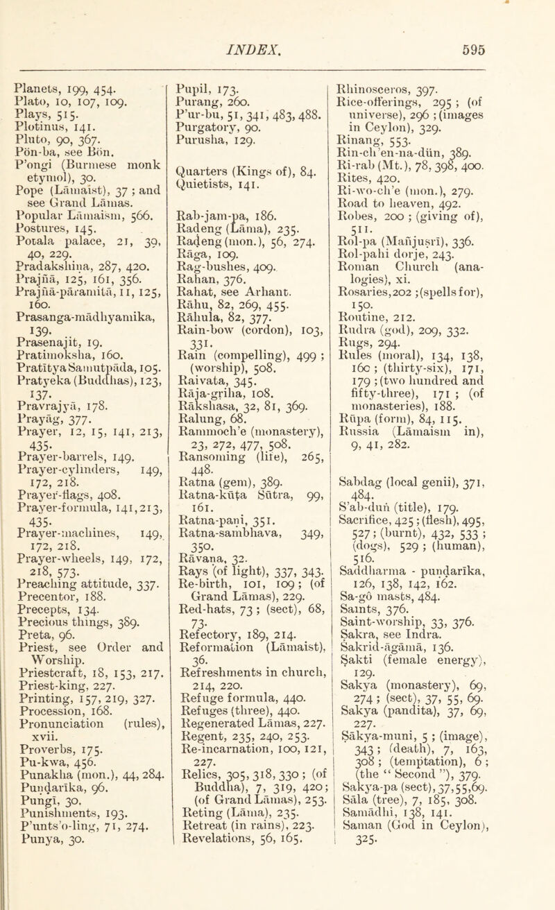 Planets, 199, 454. Plato, 10, 107, 109. Plays, 515. Plotinus, 141. Pluto, 90, 367. Pon-ba, see Bon. P’ongi (Burmese monk etymol), 30. Pope (Lamaist), 37 ; and see Grand Lamas. Popular Lamaism, 566. Postvires, 145. Potala palace, 21, 39, 40, 229. Pradaksliiua, 287, 420. Prajfia, 125, 161, 356. Prajna-paramita, ii, 125, 160. Prasanga-madliyamika, 139- .. Prasenajit, 19. Pratimoksha, 160. Pratitya Samutpada, 105. Pratyeka (Buddhas), 123, 137. . Pravrajya, 178. Prayag, 377. Prayer, 12, 15, 141, 213, 435* Prayer-barrels, 149. Prayer-cylinders, 149, 172, 218. Prayer-dags, 408. Prayer-formula, 141,213, 435. Prayer-machines, 149, 172, 218. Prayer-wheels, 149, 172, 218, 573. Preaching attitude, 337. Precentor, 188. Precepts, 134. Precious things, 389. Preta, 96. Priest, see Order and W or ship. Priestcraft, 18, 153, 217. Priest-king, 227. Printing, 157, 219, 327. Procession, 168. Pronunciation (rules), xvii. Proverbs, 175. Pu-kwa, 456. Punaklia (mon.), 44, 284. Pundarika, 96. Pungi, 30. Punishments, 193. P’unts’o-lin Punya, 30. ig, 7L 274. Pupil, 173. Purang, 260. P’ur-bu, 51, 341, 483, 488. Purgatory, 90. Purusha, 129. Quarters (Kings of), 84. Quietists, 141. Rab-jam-pa, 186. Radeng (Lama), 235. Radeng(mon.), 56, 274. Raga, 109. Rag-bushes, 409. Rahan, 376, Rabat, see Arhant. Rahu, 82, 269, 455. Rahula, 82, 377. Rain-bow (cordon), 103, 331- Rain (compelling), 499 ; (worship), 508. Raivata, 345. Raja-griha, 108. Rakshasa, 32, 81, 369. Ralung, 68. Rammoch’e (monastery), 23, 272, 477, 508. Ransoming (life), 265, 448. Ratna (gem), 389. Ratna-kuta 8utra, 99, 161. Ratna-pani, 351. Ratna-sambhava, 349, 350. Ravana, 32. Rays (of light), 337, 343. Re-birth, loi, 109; (of Grand Lamas), 229. Red-hats, 73 ; (sect), 68, 73- Refectory, 189, 214. Reformation (Lamaist), 36. Refreshments in church, 214, 220. Refuge formula, 440. Refuges (three), 440. Regenerated Lamas, 227. Regent, 235, 240, 253. Re-incarnation, 100, 121, 227. Relics, 305,318,330; (of Buddha), 7, 319, 420; (of Grand Lamas), 253. Reting (Lama), 235. Retreat (in rains), 223. Revelations, 56, 165. Rhinosceros, 397. Rice-oderings, 295 ; (of universe), 296 ; (images in Ceylon), 529. Rinang, 553. Rin-ch’en-na-diin, 389. Ri-rab (Mt.), 78, 398, 400. Rites, 420. Ri-wo-ch’e (mon.), 279. Road to heaven, 492. Robes, 200 ; (giving of), ^511- Rol-pa (Mahjusri), 336. Rol-pahi dorje, 243. Roman Church (ana¬ logies), xi. Rosaries,202 ;(spellsfor), 150. Routine, 212. Rudra (god), 209, 332. Rugs, 294. Rules (moral), 134, 138, 16c ; (thirty-six), 171, 179 ; (two hundred and dfty-three), 171 ; (of monasteries), 188. Rupa (form), 84, 115. Russia (Lamaism in), 9, 41, 282. Sabdag (local genii), 371, 484. S’ab-duh (title), 179. Sacridce, 425; (desh), 495, 527; (burnt), 432, 533 ; (dogs), 529 ; (human), 516. Saddliarma - pundarika, 126, 138, 142, 162. Sa-go masts, 484. Saints, 376. Saint-worship, 33, 376. Sakra, see Indra. Sakrid-agama, 136. Sakti (female energy), 129. Sakya (monastery), 69, 274 ; (sect), 37/55^ 69. Sakya (pandita), 37, 69, 227. j Sakya-muni, 5 ; (image), 1 ■ 343; (death), y, 163, 308 ; (temptation), 6 ; (the “ Second ”), 379. Sakj-a-pa (sect), 37,55,69. Sala (tree), 7, 185, 308. Samadhi, 138, 141. Saman (God in Ceylon), I 325.