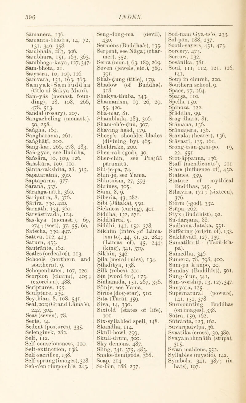 Sainanera, 136. Sanianta-ldiadra, 14, 72, 131 > 349. 358- Satiibliala, 283, 306. Sainhhara, 151, 163, 363. Sambhoga-kava, 127,347. Sain-bhota, 21. Satnsara, 10, 109, 126. Sam vara, 151, 163, 363. Samyak-Sam budd lia (title of Sfikya Muni). Sani-yas (monast. foun¬ ding), 28, 108, 266, , 478, 513- Sandal (rosary), 207. Sangacbeling (monast.), 50, 258. Sanglia, 169. Sangharama, 261. Saiigliati, 200. Sang-kar, 266, 278, 283. San-gyiis, see Buddha, Sansara, id, 109, 126. Sanskara, 106, 110. §anta-rakshita, 28, 315. Sapataratna, 390. Saptaparna, 377. Sarana, 337. Saranga-nath, 360. Sariputra, 8, 376. Sarira, 330, 420. Sarnath, 134,360. Sarvastivada, 124. Sas-kya (monast.), 69, 274; (sect), 37, 55, 69. Satscha, 330. 497. Sattva, 112, 423. Saturn, 455. Saiitranta, 162. Scdles (ordeal of), 113. Schools (northern and southern), 9. Schopenhauer, 107, 120. Scorpion (charm), 405 ; (exorcism), 488. Scriptures, 155. Sculpture, 239. Scythian, 8, 108, 541. Seal, 202; (Grand Lama’s), 242, 304. Seas (seven), 78. Sects, 54. Sedent (postures), 335. Selenginsk, 282. Self, 112. Self-consciousness, no. Self-extinction, 138. Self-sacrifice, 138. Self-sprung (images), 328. Seii-c’en rinr[)o-ch’e, 243. ! Seng-dong-ma (devil), , 430- Sermons (Buddha’s), 135- Serpent, see Naga; (char¬ mer), 552. Serra (mom), 63, 189, 269. Seven (jewels, etc.), 389, 391- Shah-dung (title), 179. Shadow (of Buddha), 318. Shakya-thuha, 343. Shamanism, 19, 26, 29, ^ 55. 420. Sha-mar, 81. Shamhhala, 283, 306. Sham-ch’o-duh, 307. Shaving head, 179. Sheep’s shoulder-hlades (divining hy), 465. Sheldrake, 200. Shen-rah (god), 30. Sher-chin, see Prajna paramita. Shi-je-pa, 74. Shin-je, see Yama. Shintoism, 27, 393. Shrines, 305. Siam, 8, 9. Siberia, 43, 282. Sihi (Jataka), 550. Sickness (curing), 401. Siddha, 152, 271. Siddharta, 5. Siddhi, 141, 152, 378. Sikhim (intro. 3)! Lama- ism to), 44, 51, 52, 284; (Lamas of), 45, 244; (king), 341, 379. Sikhin, 346. Slla (moral rules), 134. Siladitya, 138. Silk (robes), 200. Sin (word for), 175. Sihhanada, 151, 267, 356. S’inje, see Yama. Sirios (dog-star), 510. Sita (Tara), 3159. Siva, 14, 330. Sixfold (states of life), loi. Six-syllabled spell, 148. Skandha, 114. Skull-bowl, 299. Skull-drum, 300. Sky-demons, 487. Sling, 341,375. 483- Snake-demigods, 368. Soap, 214. So-bbn, 188, 237. i Sod-nam (Jya-ts’o, 233. ! Sol-p(>n, 188, 237. Sooth-sayers, 451, 475. j Sorcery, 475. I Sorrow, 132. ; Sosilnika, 381. Soul, III, 112, 121, 126, 141. Soup in church, 220. Southern school, 9. Space, 77, 264. Sparsa, 110. Spells, 150. Spinoza, 122. Sriiddha, 99. Srag-dhara, 81. Srilmapa, 136. Sramanera, 136. ; Sravaka (hearer), 136. I Sravasti, 135, 161. i Srong-tsan-gam-po, 19, I 22, 551. ; Srot-appanna, 136. Staff (mendicants’), 211. Stars (influence of), 450. Statues, 339. Stature of mythical Buddhas, 345. Sthavira, 171 ; (sixteen), 376. Storm (-god), 332. ! Stupa, 262. i Styx (Buddhist), 92. j Su-darsana, 88. Sudhana J fitaka, 551. Suffering (origin of), 133. Sukhfivati, 127, 139. Sumatikirti (Tsoh-k’a- Sumedha, 346. Sumeru, 78, 398, 400. Sum-pa k’anpo, 20. Sunday (Buddhist), 501. Sung-Yun, 541, Sun-worship, 13, 127,347. Sfinyata, 125. Supernatural (powers), ^ 141, 152,378. Surmounting Buddhas (on images), 338. Sutra, 159, 162. Sutriinta, 123, 162. Suvarnadvipa, 36. Svastika (cross), 30,389. Svayambhunath (stupa), , 315. Swan maidens, ^52. Syllables (mystic), 142. Symbols, 341, 387; (in hats), 197.