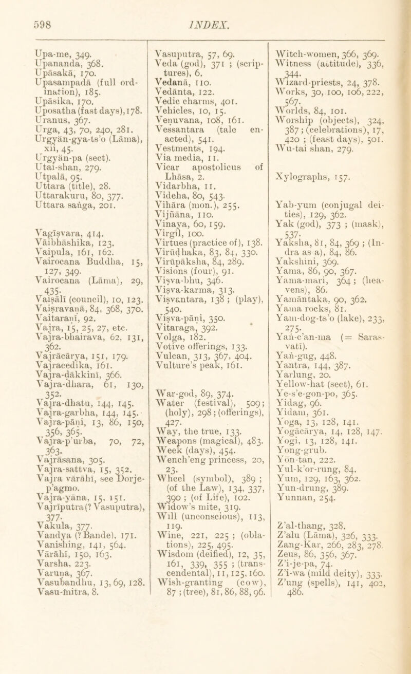 Upa-ine, 349. Upananda, 368. Upasaka, 170. Upasainpada (full ord¬ ination), 185. Upasika, 170. U posatlia (fast days), 178. Uranus, 367. Urga, 43, 70, 240, 281. Urgyiin-gya-ts’o (Lama), ^xii, 45. Urgyiin-pa (sect). Utai-shan, 279. L^’tpala, 95. Uttara (title), 28. Uttarakuru, 80, 377. Uttara saiiga, 201. Vagisvara, 414. Vaibiiasliika, 123. Vaipula, 161, 162. Vairocana Buddlia, 15, ^ 127, 349. Vairocana (Lama), 29, 435- V aisali (council), 10, 123. Vaisravaiia, 84, 368, 370. Vaitarani, 92. Vajra, 15, 25, 27, etc. Vajra-bliairava, 62, 131, 362. Vajracarya, 151, 179. Vajracedika, 161. Vajra-dakkini, 366. Vajra-diiara, 61, 130, ,.352- \ ajra-dliatu, 144, 145. Vajra-garbha, 144, 145. Vajra-pani, 13, 86, 150, 365- vajra-p’urba, 70, 72, ,.363. V ajrasana, 305. Vajra-sattva, 15, 352. Vajra varalil, see Dorje- p’agmo. Vajra-yana, i^, 151. Vajriputra(? \ asiiputra), 377- Vakiila, 377. Vandya (?Bande), 171. Vanishing, 141, 564. Viiralii, 150, 163. Varsha, 223. Varuna, 367. Vasubandliu, 13,69, 128. Vasu-tnitra, 8. ^'asuputra, 57, 69. Veda (god), 371 ; (scrip¬ tures), 6. Vedanii, no. Vedanta, 122. Vedic charms, 401. Vehicles, 10, 15. Venuvana, 108, 161. Vessantara (tale en¬ acted), 541. Vestments, 194. Via media, 11. Vicar apostolicus of Lhasa, 2. Vidarbha, ii. Videha, 80, 543. Vihara (nion.), 255. Vijfiana, no. Vinaya, 60, 159. Virgil, 100. Virtues (practice of), 138. Virudhaka, 83, 84, 330. Virupaksha, 84, 289. Visions (four), 91. Visva-bhu, 346. Visva-karma, 313. Visvantara, 138 ; (play), 540. Visva-pani, 350. Vitaraga, 392. Volga, 182. Votive offerings, 133. Vulcan, 313, 367, 404. Vulture’s peak, 161. War-god, 89, 374. Water (festival), 509; (holy), 298; (offerings), 427- Way, the true, 133. Weapons (magical), 483. Week (days), 454. AVench’eng princess, 20, 23- Wheel (symbol), 389 ; (of the Law), 134, 337, 390 ; (of Life), 102. AVidow’s mite, 319. AVill (unconscious), 113, 119. Wine, 221, 225 ; (obla¬ tions), 225, 495. AVisdom (deified), 12, 35, 161, 339. 355 ; (trans¬ cendental), n, 125,160. Wish-granting (cow), 87 ; (tree), 81,86, 88, 96. Witch-women, 366, 369. AVitness (attitude), 336, 344- A\ izard-priests, 24, 378. AVorks, 30, 100, 106,222, 567. AVorlds, 84, loi. AVorship (objects), 324, 387; (celebrations), 17, 420 ; (feast days), 501. AA'u-tai shan, 279. Xylographs, 157. Yab-yum (conjugal dei¬ ties), 129, 362. Yak (god), 373 ; (mask), 537- Yaksha, 81, 84, 369 ; (lii- dra as a), 84, 86. Yakshini, 369. Yama, 86, 90, 367. Yama-mari, 364 ; (hea- ven-s), 86. Yamfintaka, 90, 362, Yama rocks, 81. Yam-dog-ts’o (lake), 233, VS- Yaii-c’an-ma (= Saras- vati). Yah-gug, 448. Yantra, 144, 387. Yarlung, 20. Yellow-hat (sect), 61. Ye-s’e-gon-i)o, 361;. Yidag, 96. Yidam, 361. Yoga, 13, 128, 141. Yogacarya, 14, 128, 147. Yogi, 13, 128, 141. Yong-grub. Ybn-tan, 222. Yul-k’or-rung, 84. Yum, 129, 163, 362. Yun-drung, 389. Yunnan, 254. Z’al-thang, 328. Z’alu (Lama), 326, 333. Zang-Kar, 266, 283, 278. Zeus, 86, 356, 367. Z’i-je-pa, 74. Z’i-wa (mild deity), 333. Z’ung (spells), 141, 402, 486.