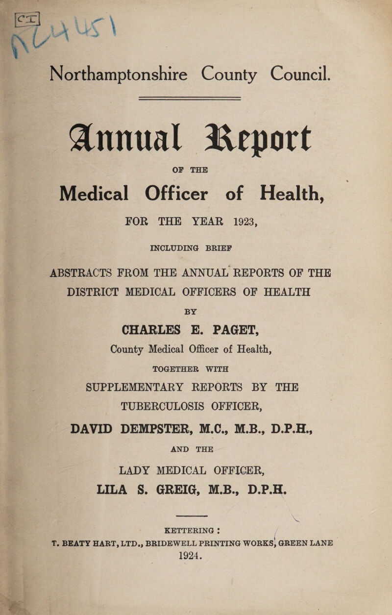 Annual Report OF THE Medical Officer of Health, FOR THE YEAR 1923, INCLUDING BRIEF ABSTRACTS FROM THE ANNUAL REPORTS OF THE DISTRICT MEDICAL OFFICERS OF HEALTH BY CHARLES E. PAGET, County Medical Officer of Health, TOGETHER WITH SUPPLEMENTARY REPORTS BY THE TUBERCULOSIS OFFICER, DAVID DEMPSTER, M.C., M.B., D.P.H., AND THE LADY MEDICAL OFFICER, LILA S. GREIG, M.B., D.P.H. ” KETTERING : , T. BEATY HART, LTD., BRIDEWELL PRINTING WORKS, GREEN LANE 1924.