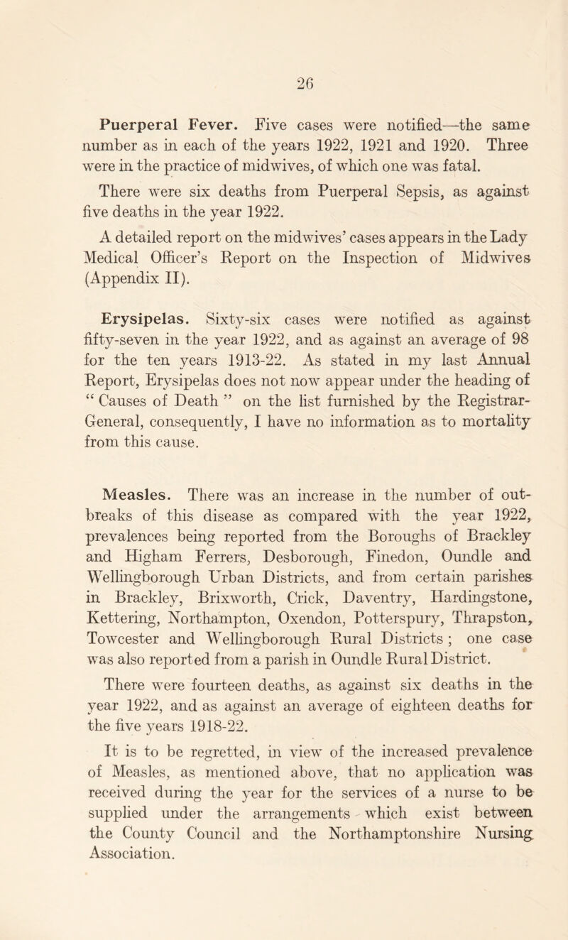 Puerperal Fever. Five cases were notified—the same number as in each of the years 1922, 1921 and 1920. Three were in the practice of midwives, of which one was fatal. There were six deaths from Puerperal Sepsis, as against five deaths in the year 1922. A detailed report on the midwives’ cases appears in the Lady Medical Officer’s Report on the Inspection of Midwives (Appendix II). Erysipelas. Sixty-six cases were notified as against fifty-seven in the year 1922, and as against an average of 98 for the ten years 1913-22. As stated in my last Annual Report, Erysipelas does not now appear under the heading of “ Causes of Death ” on the list furnished by the Registrar- General, consequently, I have no information as to mortality from this cause. Measles. There was an increase in the number of out¬ breaks of this disease as compared with the year 1922, prevalences being reported from the Boroughs of Brackley and Higham Ferrers, Desborough, Finedon, Oundle and Wellingborough Urban Districts, and from certain parishes in Brackley, Brixworth, Crick, Daventry, Hardingstone, Kettering, Northampton, Oxendon, Potterspury, Thrapston, Towcester and Wellingborough Rural Districts ; one case was also reported from a parish in Oundle Rural District. There were fourteen deaths, as against six deaths in the year 1922, and as against an average of eighteen deaths for the five years 1918-22. It is to be regretted, in view of the increased prevalence of Measles, as mentioned above, that no application was received during the year for the services of a nurse to be supplied under the arrangements - which exist between the County Council and the Northamptonshire Nursing; Association.