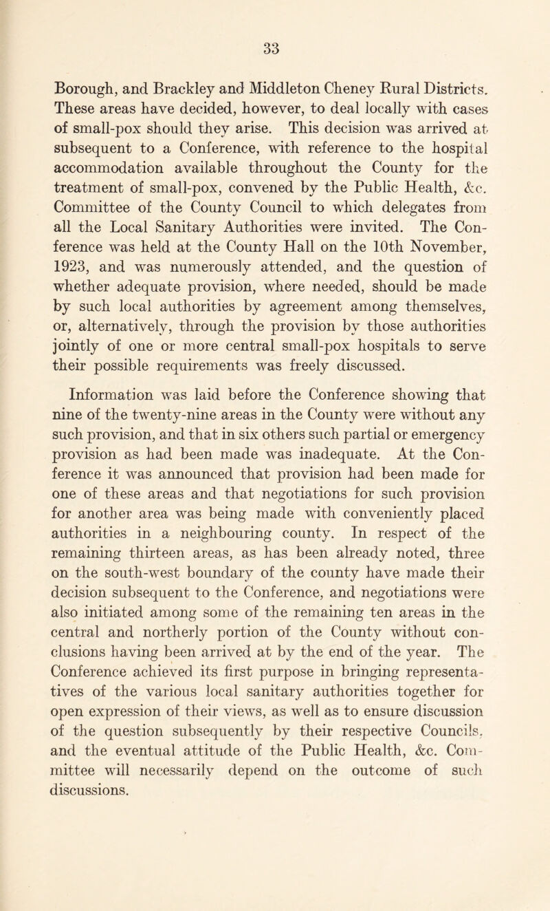 Borough, and Brackley and Middleton Cheney Rural Districts. These areas have decided, however, to deal locally with cases of small-pox should they arise. This decision was arrived at subsequent to a Conference, with reference to the hospital accommodation available throughout the County for the treatment of small-pox, convened by the Public Health, &c. Committee of the County Council to which delegates from all the Local Sanitary Authorities were invited. The Con¬ ference was held at the County Hall on the 10th November, 1923, and was numerously attended, and the question of whether adequate provision, where needed, should be made by such local authorities by agreement among themselves, or, alternatively, through the provision by those authorities jointly of one or more central small-pox hospitals to serve their possible requirements was freely discussed. Information was laid before the Conference showing that nine of the twenty-nine areas in the County were without any such provision, and that in six others such partial or emergency provision as had been made was inadequate. At the Con¬ ference it was announced that provision had been made for one of these areas and that negotiations for such provision for another area was being made with conveniently placed authorities in a neighbouring county. In respect of the remaining thirteen areas, as has been already noted, three on the south-west boundary of the county have made their decision subsequent to the Conference, and negotiations were also initiated among some of the remaining ten areas in the central and northerly portion of the County without con¬ clusions having been arrived at by the end of the year. The Conference achieved its first purpose in bringing representa¬ tives of the various local sanitary authorities together for open expression of their views, as well as to ensure discussion of the question subsequently by their respective Councils, and the eventual attitude of the Public Health, &c. Com¬ mittee will necessarily depend on the outcome of such discussions.