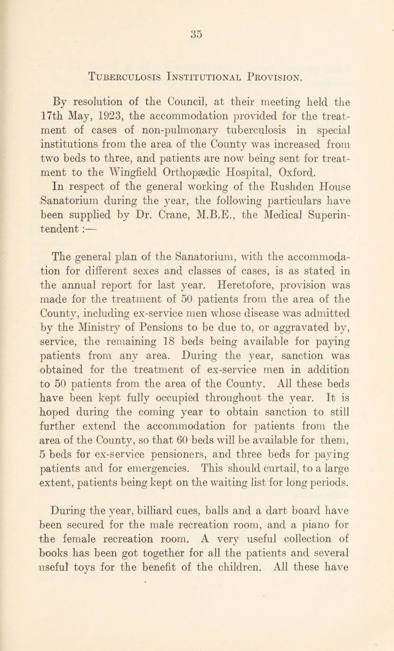 Tuberculosis Institutional Provision. By resolution of the Council, at their meeting held the 17th May, 1923, the accommodation provided for the treat¬ ment of cases of non-pulmonary tuberculosis in special institutions from the area of the County was increased from two beds to three, and patients are now being sent for treat¬ ment to the Wingfield Orthopaedic Hospital, Oxford. In respect of the general working of the Rushden House Sanatorium during the year, the following particulars have been supplied by Dr. Crane, M.B.E., the Medical Superin¬ tendent :— The general plan of the Sanatorium, with the accommoda¬ tion for different sexes and classes of cases, is as stated in the annual report for last year. Heretofore, provision was made for the treatment of 50 patients from the area of the County, including ex-service men whose disease was admitted by the Ministry of Pensions to be due to, or aggravated by, service, the remaining 18 beds being available for paying patients from any area. During the year, sanction was obtained for the treatment of ex-service men in addition to 50 patients from the area of the County. All these beds have been kept fully occupied throughout the year. It is hoped during the coming year to obtain sanction to still further extend the accommodation for patients from the area of the County, so that 60 beds will be available for them, 5 beds for ex-service pensioners, and three beds for paying patients and for emergencies. This should curtail, to a large extent, patients being kept on the waiting list for long periods. During the year, billiard cues, balls and a dart board have been secured for the male recreation room, and a piano for the female recreation room. A very useful collection of books has been got together for all the patients and several useful toys for the benefit of the children. All these have