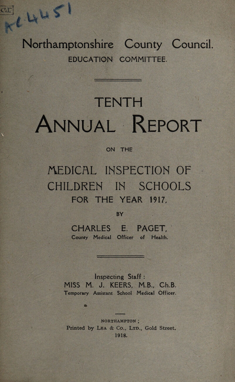 EDUCATION COMMITTEE. ■ fENTH Report ON THE MEDICAL INSPECTION OF CHILDREN IN SCHOOLS FOR THE YEAR 1917, BY CHARLES E. PAGET, County Medical Officer of Health. Inspecting Staff : MISS M. J. KEERS, M.B., Ch.B. Temporary Assistant School Medical Officer. NORTHAMPTON ; Printed by Lea & Co., Ltd., Gold Street. 1918.