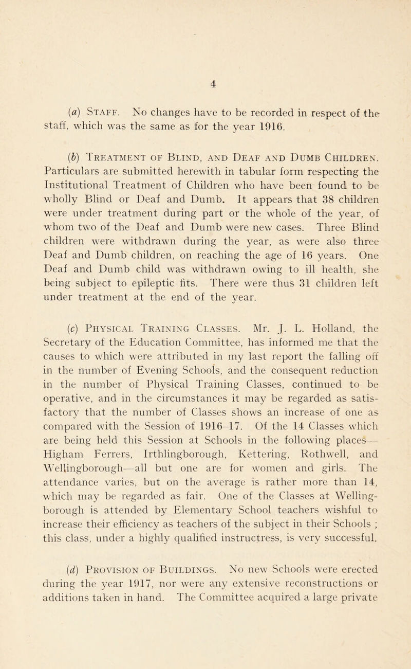 (a) Staff. No changes have to be recorded in respect of the staff, which was the same as for the year 1916. (b) Treatment of Blind, and Deaf and Dumb Children. Particulars are submitted herewith in tabular form respecting the Institutional Treatment of Children who have been found to be wholly Blind or Deaf and Dumb. It appears that 38 children were under treatment during part or the whole of the year, of whom two of the Deaf and Dumb were new cases. Three Blind children were withdrawn during the year, as were also three Deaf and Dumb children, on reaching the age of 16 years. One Deaf and Dumb child was withdrawn owing to ill health, she being subject to epileptic fits. There were thus 31 children left under treatment at the end of the year. (c) Physical Training Classes. Mr. J. L. Holland, the Secretary of the Education Committee, has informed me that the causes to which were attributed in my last report the falling off in the number of Evening Schools, and the consequent reduction in the number of Physical Training Classes, continued to be operative, and in the circumstances it may be regarded as satis¬ factory that the number of Classes shows an increase of one as compared with the Session of 1916-17. Of the 14 Classes which are being held this Session at Schools in the following places— Higham Ferrers, Irthlingborough, Kettering, Rothwell, and Wellingborough—all but one are for women and girls. The attendance varies, but on the average is rather more than 14, which may be regarded as fair. One of the Classes at Welling¬ borough is attended by Elementary School teachers wishful to increase their efficiency as teachers of the subject in their Schools ; this class, under a highly qualified instructress, is very successful. (d) Provision of Buildings. No new Schools were erected during the year 1917, nor were any extensive reconstructions or additions taken in hand. The Committee acquired a large private