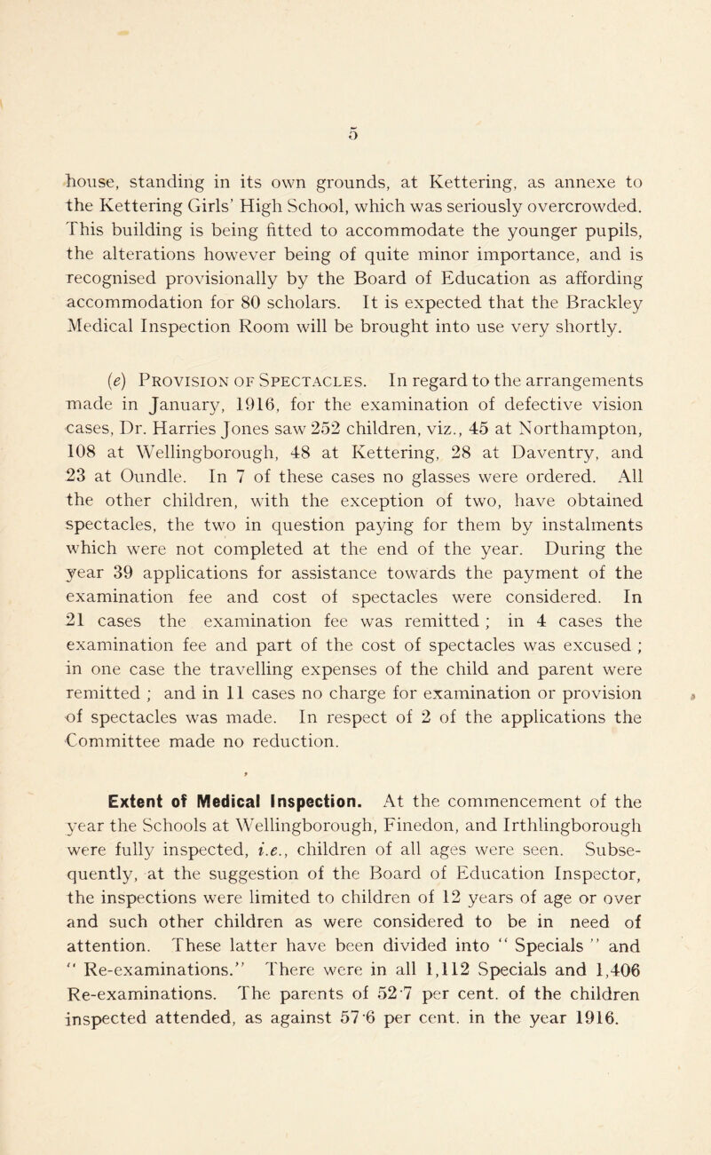 o house, standing in its own grounds, at Kettering, as annexe to the Kettering Girls’ High School, which was seriously overcrowded. This building is being fitted to accommodate the younger pupils, the alterations however being of quite minor importance, and is Tecognised provisionally by the Board of Education as affording accommodation for 80 scholars. It is expected that the Brackley Medical Inspection Room will be brought into use very shortly. (e) Provision of Spectacles. In regard to the arrangements made in January, 1916, for the examination of defective vision cases, Dr. Harries Jones saw 252 children, viz., 45 at Northampton, 108 at Wellingborough, 48 at Kettering, 28 at Daventry, and 23 at Oundle. In 7 of these cases no glasses were ordered. All the other children, with the exception of two, have obtained spectacles, the two in question paying for them by instalments which were not completed at the end of the year. During the year 39 applications for assistance towards the payment of the examination fee and cost of spectacles were considered. In 21 cases the examination fee was remitted ; in 4 cases the examination fee and part of the cost of spectacles was excused ; in one case the travelling expenses of the child and parent were remitted ; and in 11 cases no charge for examination or provision of spectacles was made. In respect of 2 of the applications the Committee made no reduction. f Extent of Medical Inspection. At the commencement of the year the Schools at Wellingborough, Finedon, and Irthlingborough were fully inspected, i.e., children of all ages were seen. Subse¬ quently, at the suggestion of the Board of Education Inspector, the inspections were limited to children of 12 years of age or over and such other children as were considered to be in need of attention. These latter have been divided into “ Specials ” and  Re-examinations.” There were in all 1,112 Specials and 1,406 Re-examinations. The parents of 52'7 per cent, of the children