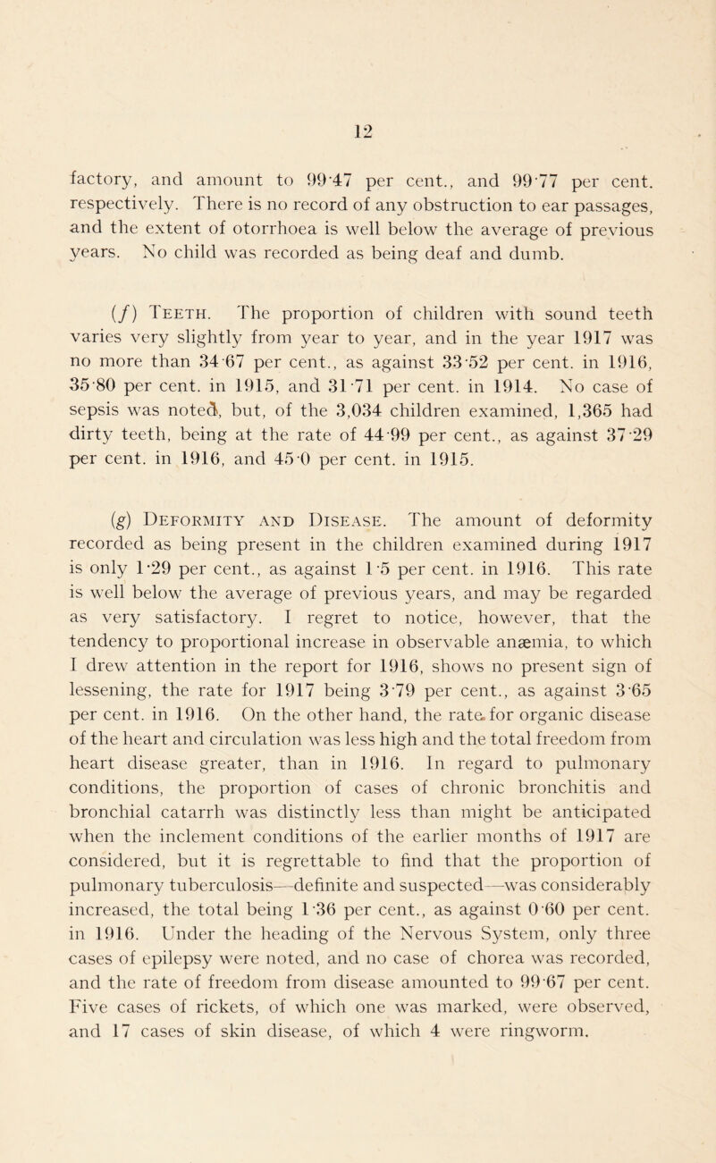 factory, and amount to 99*47 per cent., and 99*77 per cent, respectively. There is no record of any obstruction to ear passages, and the extent of otorrhoea is well below the average of previous years. No child was recorded as being deaf and dumb. (/) Teeth. The proportion of children with sound teeth varies very slightly from year to year, and in the year 1917 was no more than 34 67 per cent., as against 33*52 per cent, in 1916, 35*80 per cent, in 1915, and 31*71 per cent, in 1914. No case of sepsis was noted, but, of the 3,034 children examined, 1,365 had dirty teeth, being at the rate of 44*99 per cent., as against 37*29 per cent, in 1916, and 45*0 per cent, in 1915. (g) Deformity and Disease. The amount of deformity recorded as being present in the children examined during 1917 is only D29 per cent., as against 1*5 per cent, in 1916. This rate is well below the average of previous years, and may be regarded as very satisfactor}/. I regret to notice, however, that the tendency to proportional increase in observable anaemia, to which I drew attention in the report for 1916, shows no present sign of lessening, the rate for 1917 being 3*79 per cent., as against 3*65 per cent, in 1916. On the other hand, the rate, for organic disease of the heart and circulation was less high and the total freedom from heart disease greater, than in 1916. In regard to pulmonary conditions, the proportion of cases of chronic bronchitis and bronchial catarrh was distinctly less than might be anticipated when the inclement conditions of the earlier months of 1917 are considered, but it is regrettable to find that the proportion of pulmonary tuberculosis—definite and suspected—was considerably increased, the total being 1*36 per cent., as against 0*60 per cent, in 1916. Under the heading of the Nervous System, only three cases of epilepsy were noted, and no case of chorea was recorded, and the rate of freedom from disease amounted to 99*67 per cent. Five cases of rickets, of which one was marked, were observed, and 17 cases of skin disease, of which 4 were ringworm.