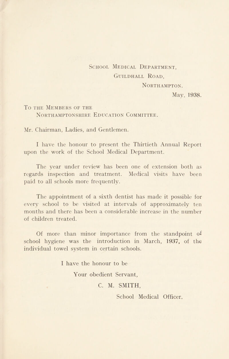 School Medical Department, Guildhall Road, Northampton. May, 1938. To the Members of the Northamptonshire Education Committee. Mr. Chairman, Ladies, and Gentlemen. I have the honour to present the Thirtieth Annual Report upon the work of the School Medical Department. The year under review has been one of extension both as regards inspection and treatment. Medical visits have been paid to all schools more frequently. The appointment of a sixth dentist has made it possible for every school to be visited at intervals of approximately ten months and there has been a considerable increase in the number of children treated. Of more than minor importance from the standpoint of school hygiene was the introduction in March, 1937, of the individual towel system in certain schools. I have the honour to be Your obedient Servant, C. M. SMITH, School Medical Officer,