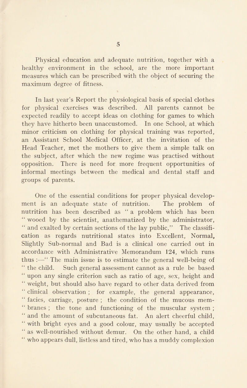 Physical education and adequate nutrition, together with a healthy environment in the school, are the more important measures which can be prescribed with the object of securing the maximum degree of fitness. In last year’s Report the physiological basis of special clothes for physical exercises was described. All parents cannot be expected readily to accept ideas on clothing for games to which they have hitherto been unaccustomed. In one School, at which minor criticism on clothing for physical training was reported, an Assistant School Medical Officer, at the invitation of the Head Teacher, met the mothers to give them a simple talk on the subject, after which the new regime was practised without opposition. There is need for more frequent opportunities of informal meetings between the medical and dental staff and groups of parents. One of the essential conditions for proper physical develop¬ ment is an adequate state of nutrition. The problem of nutrition has been described as “a problem which has been “ wooed by the scientist, anathematized by the administrator, “ and exalted by certain sections of the lay public,” The classifi¬ cation as regards nutritional states into Excellent, Normal, Slightly Sub-normal and Bad is a clinical one carried out in accordance with Administrative Memorandum 124, which runs thus :—“ The main issue is to estimate the general well-being of “ the child. Such general assessment cannot as a rule be based “ upon any single criterion such as ratio of age, sex, height and ” weight, but should also have regard to other data derived from “ clinical observation ; for example, the general appearance, facies, carriage, posture ; the condition of the mucous mem¬ branes ; the tone and functioning of the muscular system ; “ and the amount of subcutaneous fat. An alert cheerful child, ” with bright eyes and a good colour, may usually be accepted as well-nourished without demur. On the other hand, a child “ who appears dull, listless and tired, who has a muddy complexion