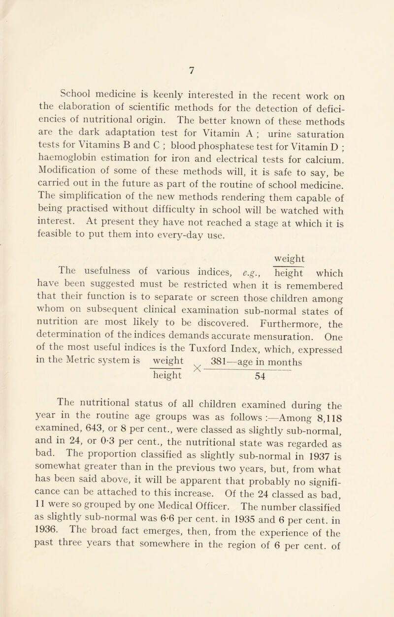 School medicine is keenly interested in the recent work on the elaboration of scientific methods for the detection of defici¬ encies of nutritional origin. The better known of these methods are the dark adaptation test for Vitamin A ; urine saturation tests for Vitamins B and C ; blood phosphatese test for Vitamin D ; haemoglobin estimation for iron and electrical tests for calcium. Modification of some of these methods will, it is safe to say, be carried out in the future as part of the routine of school medicine. The simplification of the new methods rendering them capable of being practised without difficulty in school will be watched with interest. At present they have not reached a stage at which it is feasible to put them into every-day use. weight The usefulness of various indices, £.g., height which have been suggested must be restricted when it is remembered that their function is to separate or screen those children among whom on subsequent clinical examination sub-normal states of nutrition are most likely to be discovered. Furthermore, the determination of the indices demands accurate mensuration. One of the most useful indices is the Tuxford Index, which, expressed in the Metric system is ^weight ^ 381— age in months height 54 The nutritional status of all children examined during the year in the routine age groups was as follows:—Among 8,118 examined, 643, or 8 per cent., were classed as slightly sub-normal, and in 24, or 0-3 per cent., the nutritional state was regarded as bad. The proportion classified as slightly sub-normal in 1937 is somewhat greater than in the previous two years, but, from what has been said above, it will be apparent that probably no signifi¬ cance can be attached to this increase. Of the 24 classed as bad, 11 were so grouped by one Medical Officer. The number classified as slightly sub-normal was 6*6 per cent, in 1935 and 6 per cent, in 1936. The broad fact emerges, then, from the experience of the past three years that somewhere in the region of 6 per cent, of