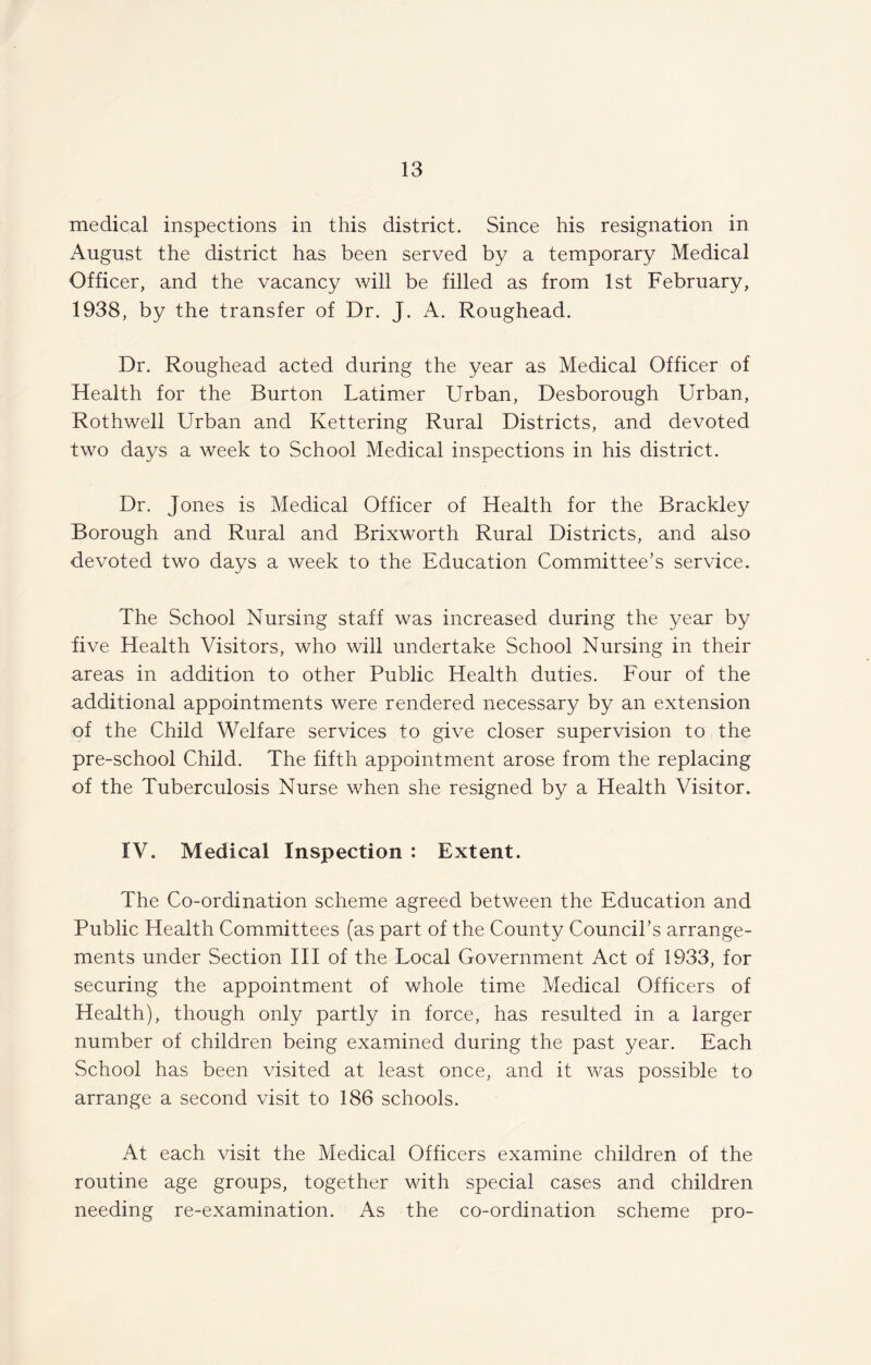 medical inspections in this district. Since his resignation in August the district has been served by a temporary Medical Officer, and the vacancy will be filled as from 1st February, 1938, by the transfer of Dr. J. A. Roughead. Dr. Roughead acted during the year as Medical Officer of Health for the Burton Latimer Urban, Desborough Urban, Rothwell Urban and Kettering Rural Districts, and devoted two days a week to School Medical inspections in his district. Dr. Jones is Medical Officer of Health for the Brackley Borough and Rural and Brixworth Rural Districts, and also devoted two days a week to the Education Committee’s service. The School Nursing staff was increased during the year by five Health Visitors, who will undertake School Nursing in their areas in addition to other Public Health duties. Four of the additional appointments were rendered necessary by an extension of the Child Welfare services to give closer supervision to the pre-school Child. The fifth appointment arose from the replacing of the Tuberculosis Nurse when she resigned by a Health Visitor. IV. Medical Inspection : Extent. The Co-ordination scheme agreed between the Education and Public Health Committees (as part of the County Council’s arrange¬ ments under Section III of the Local Government Act of 1933, for securing the appointment of whole time Medical Officers of Health), though only partly in force, has resulted in a larger number of children being examined during the past year. Each School has been visited at least once, and it was possible to arrange a second visit to 186 schools. At each visit the Medical Officers examine children of the routine age groups, together with special cases and children needing re-examination. As the co-ordination scheme pro-