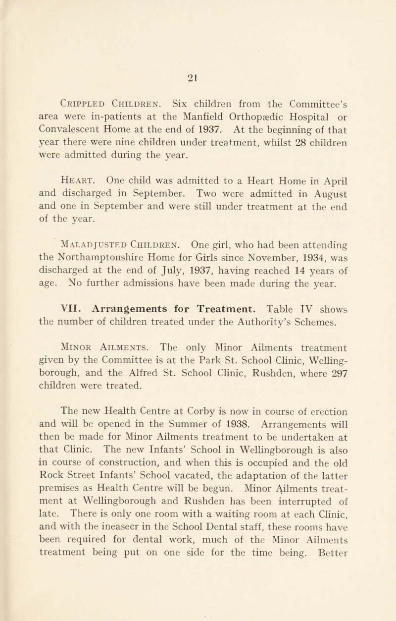 Crippled Children. Six children from the Committee's area were in-patients at the Manfield Orthopaedic Hospital or Convalescent Home at the end of 1937. At the beginning of that year there were nine children under treatment, whilst 28 children were admitted during the year. Heart. One child was admitted to a Heart Home in April and discharged in September. Two were admitted in August and one in September and were still under treatment at the end of the year. Maladjusted Children. One girl, who had been attending the Northamptonshire Home for Girls since November, 1934, was discharged at the end of July, 1937, having reached 14 years of age. No further admissions have been made during the year. VII. Arrangements for Treatment. Table IV shows the number of children treated under the Authority’s Schemes. Minor Ailments. The only Minor Ailments treatment given by the Committee is at the Park St. School Clinic, Welling¬ borough, and the Alfred St. School Clinic, Rushden, where 297 children were treated. The new Health Centre at Corby is now in course of erection and will be opened in the Summer of 1938. Arrangements will then be made for Minor Ailments treatment to be undertaken at that Clinic. The new Infants’ School in Wellingborough is also in course of construction, and when this is occupied and the old Rock Street Infants’ School vacated, the adaptation of the latter premises as Health Centre will be begun. Minor Ailments treat¬ ment at Wellingborough and Rushden has been interrupted of late. There is only one room with a waiting room at each Clinic, and with the ineasecr in the School Dental staff, these rooms have been required for dental work, much of the Minor Ailments treatment being put on one side for the time being. Better