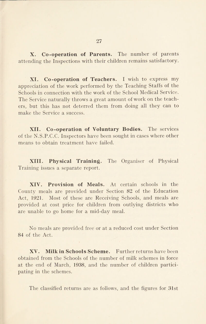 X. Co-operation of Parents. The number of parents attending the Inspections with their children remains satisfactory. XI. Co-operation of Teachers. I wish to express my appreciation of the work performed by the Teaching Staffs of the Schools in connection with the work of the School Medical Service. The Service naturally throws a great amount of work on the teach¬ ers, but this has not deterred them from doing all they can to make the Service a success. XII. Co-operation of Voluntary Bodies. The services of the N.S.P.C.C. Inspectors have been sought in cases where other means to obtain treatment have failed. XIII. Physical Training. The Organiser of Physical Training issues a separate report. XIV. Provision of Meals. At certain schools in the County meals are provided under Section 82 of the Education Act, 1921. Most of these are Receiving Schools, and meals are provided at cost price for children from outlying districts who are unable to go home for a mid-day meal. No meals are provided free or at a reduced cost under Section 84 of the Act. XV. Milk in Schools Scheme. Further returns have been obtained from the Schools of the number of milk schemes in force at the end of March, 1938, and the number of children partici¬ pating in the schemes. The classified returns are as follows, and the figures for 31st