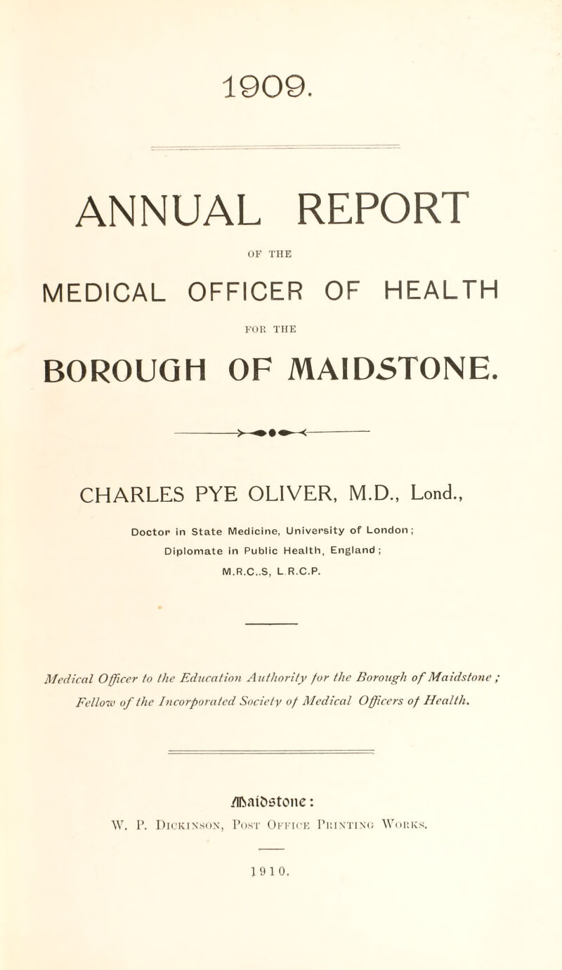 1909. ANNUAL REPORT OF THE MEDICAL OFFICER OF HEALTH FOR THE BOROUGH OF MAIDSTONE. > < CHARLES PYE OLIVER, M.D., Lond., Doctor in State Medicine, University of London; Diplomate in Public Health, England; M.R.C..S, L R.C.P. Medical Officer to the Education A uthority for the Borough of Maidstone ; Fellow of the Incorporated Society of Medical Officers of Health. /IBai&stone: W. I’. Dickinson, Post Office Printing Works. 1910.