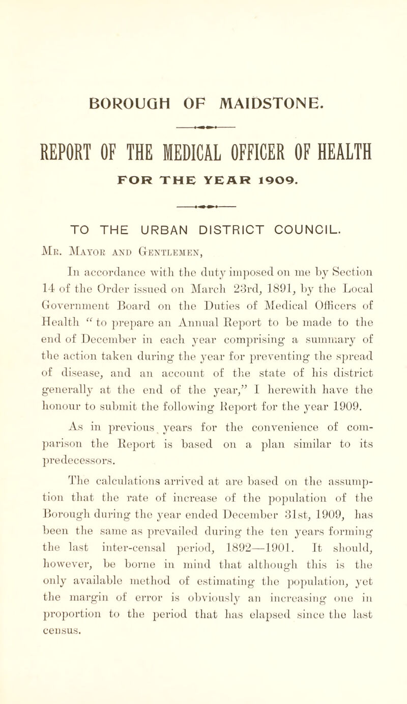 BOROUGH OF MAIDSTONE. REPORT OF THE MEDICAL OFFICER OF HEALTH FOR THE YEAR 1909. TO THE URBAN DISTRICT COUNCIL. Mr. Mayor and Gentlemen, In accordance witli the duty imposed on me by Section 14 of the Order issued on March 23rd, 1891, by the Local Government Board on the Duties of Medical Officers of Health “ to prepare an Annual Report to be made to the end of December in each year comprising a summary of the action taken during the year for preventing the spread of disease, and an account of the state of his district generally at the end of the year,” I herewith have the honour to submit the following Bepoi’t for the year 1909. As in previous years for the convenience of com¬ parison the Report is based on a plan similar to its predecessors. The calculations arrived at are based on the assump¬ tion that the rate of increase of the population of the Borough during the year ended December 31st, 1909, has been the same as prevailed during the ten years forming the last inter-censal period, 1892—1901. It should, however, be borne in mind that although this is the only available method of estimating the population, yet the margin of error is obviously an increasing one in proportion to the period that has elapsed since the last census.