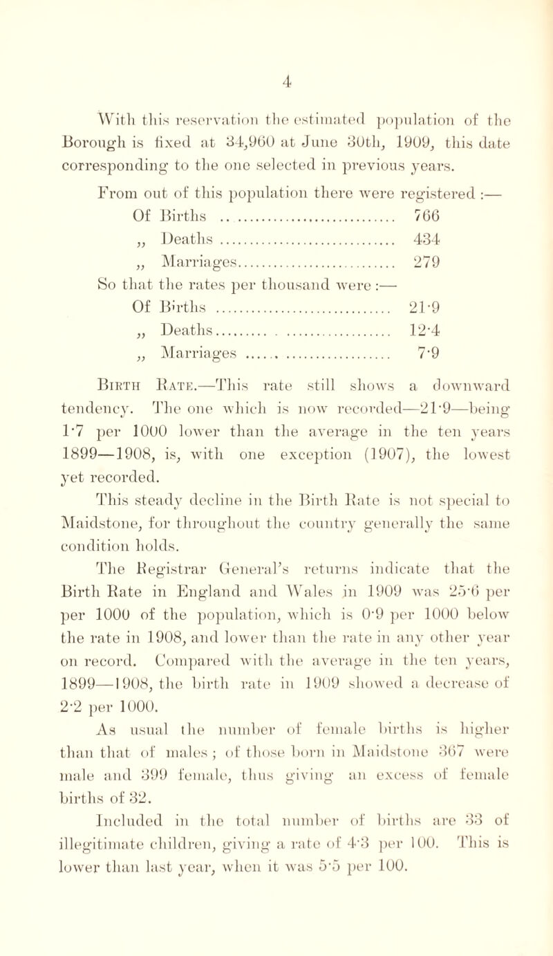 With this reservation the estimated population of the Borough is fixed at 34,9(50 at June 30th, 1909, this date corresponding to the one selected in previous years. From out of this population there were registered :— Of Births . 7G6 „ Deaths . 434 „ Marriages. 279 So that the rates per thousand were:— Of Births . 21-9 „ Deaths. 12-4 „ Marriages . 7-9 Birth Rate.—This rate still shows a downward tendency. The one which is now recorded—21'9—being 1- 7 per 1000 lower than the average in the ten years 1899—1908, is, with one exception (1907), the lowest yet recorded. This steady decline in the Birth Rate is not special to Maidstone, for throughout the country generally the same condition holds. The Registrar General’s returns indicate that the Birth Rate in England and Wales in 1909 was 25-6 per per 1000 of the population, which is 0-9 per 1000 below the rate in 1908, and lower than the rate in any other year on record. Compared with the average in the ten years, 1899—1908, the birth rate in 1909 showed a decrease of 2- 2 per 1000. As usual the number of female births is higher than that of males; of those born in Maidstone 367 were male and 399 female, thus giving an excess of female births of 32. Included in the total number of births are 33 of illegitimate children, giving a rate of 4-3 per 100. This is lower than last year, when it was 5-5 per 100.