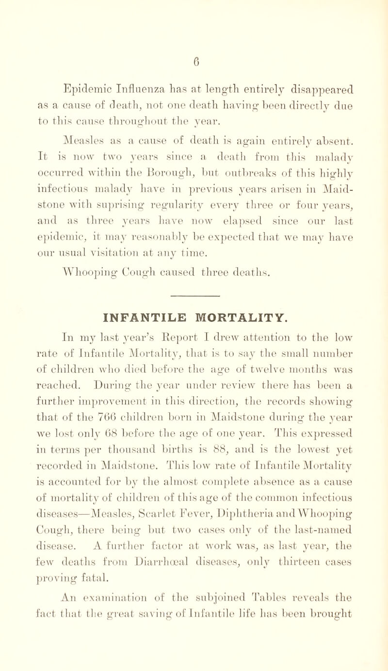 Epidemic Influenza has at length entirely disappeared as a cause of death, not one death having been directly due to this cause throughout the year. Measles as a cause of death is again entirely absent. It is now two years since a death from this malady occurred within the Borough, but outbreaks of this highly infectious malady have in previous years arisen in Maid¬ stone with suprising regularity every three or four years, and as three years have now elapsed since our last epidemic, it may reasonably be expected that we may have our usual visitation at any time. Whooping Cough caused three deaths. INFANTILE MORTALITY. In my last year’s Report I drew attention to the low rate of Infantile Mortality, that is to say the small number of children who died before the age of twelve months was reached. During the year under review there has been a further improvement in this direction, the records showing that of the 700 children born in Maidstone during the year we lost only 08 before the age of one year. This expressed in terms per thousand births is 88, and is the lowest yet recorded in Maidstone. This low rate of Infantile Mortality is accounted for by the almost complete absence as a cause of mortality of children of this age of the common infectious diseases—Measles, Scarlet Fever, Diphtheria and Whooping Cough, there being but two cases only of the last-named disease. A further factor at work was, as last year, the few deaths from Diarrhceal diseases, only thirteen cases proving fatal. An examination of the subjoined Tables reveals the fact that the great saving of Infantile life has been brought ~ O O