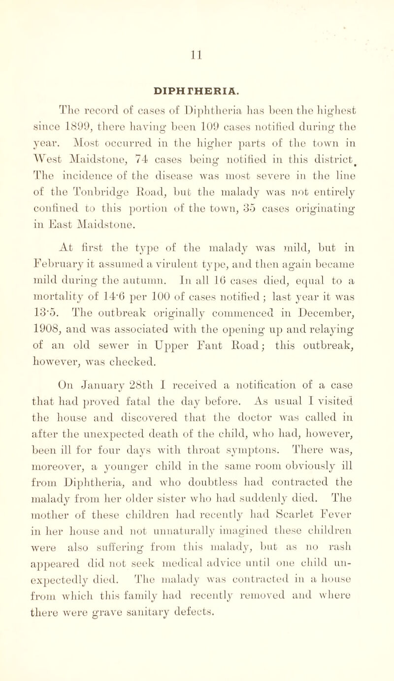 DIPHTHERIA. The record of cases of Diphtheria has been the highest since 1899, there having been 109 cases notified during the year. Most occurred in the higher parts of the town in West Maidstone, 74 cases beino1 notified in this district The incidence of the disease was most severe in the line of the Tonbridge Road, but the malady was not entirely confined to this portion of the town, 35 cases originating in East Maidstone. At first the type of the malady was mild, but in February it assumed a virulent type, and then again became mild during the autumn, in all 10 cases died, equal to a mortality of 14-6 per 100 of cases notified; last year it was 13'5. The outbreak originally commenced in December, 1908, and was associated with the opening up and relaying of an old sewer in Upper Fant Road; this outbreak, however, was checked. On January 28tli I received a notification of a case that had proved fatal the day before. As usual I visited the house and discovered that the doctor was called in after the unexpected death of the child, who had, however, been ill for four days with throat symptoms. There was, moreover, a younger child in the same room obviously ill from Diphtheria, and who doubtless had contracted the malady from her older sister who had suddenly died. The mother of these children had recently had Scarlet Fever in her house and not unnaturally imagined these children were also suffering from this malady, but as no rash appeared did not seek medical advice until one child un¬ expectedly died. The malady was contracted in a house from which this family had recently removed and where there were grave sanitary defects.