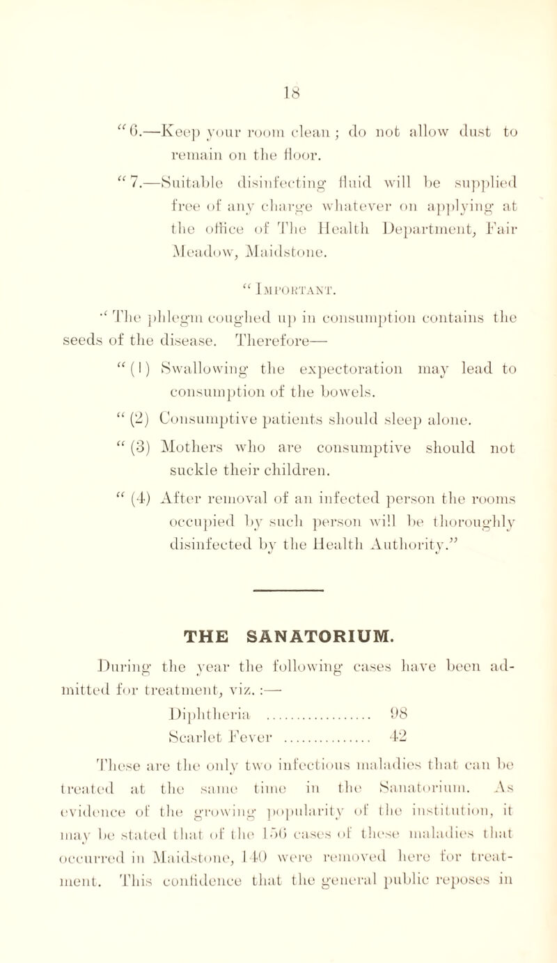 “6.—Keep your room clean; do not allow dust to remain on the floor. “ 7.—Suitable disinfecting fluid will be supplied free of any charge whatever on applying at the office of The Health Department, Fair Meadow, Maidstone. “ Important. The phlegm coughed up in consumption contains the seeds of the disease. Therefore— “ (I) Swallowing the expectoration may lead to consumption of the bowels. “ (2) Consumptive patients should sleep alone. “ (3) Mothers who are consumptive should not suckle their children. “ (4) After removal of an infected person the rooms occupied 1 >y such person will be thoroughly disinfected by the Health Authority.” THE SANATORIUM. During the year the following cases have been ad¬ mitted for treatment, viz.:— Diphtheria Scarlet Fever These are the only two infectious maladies that can be treated at the same time in the Sanatorium. As evidence of the growing popularity of the institution, it may be stated that of the 150 cases of these maladies that occurred in Maidstone, 140 were removed here for treat¬ ment. This confidence that the general public reposes in