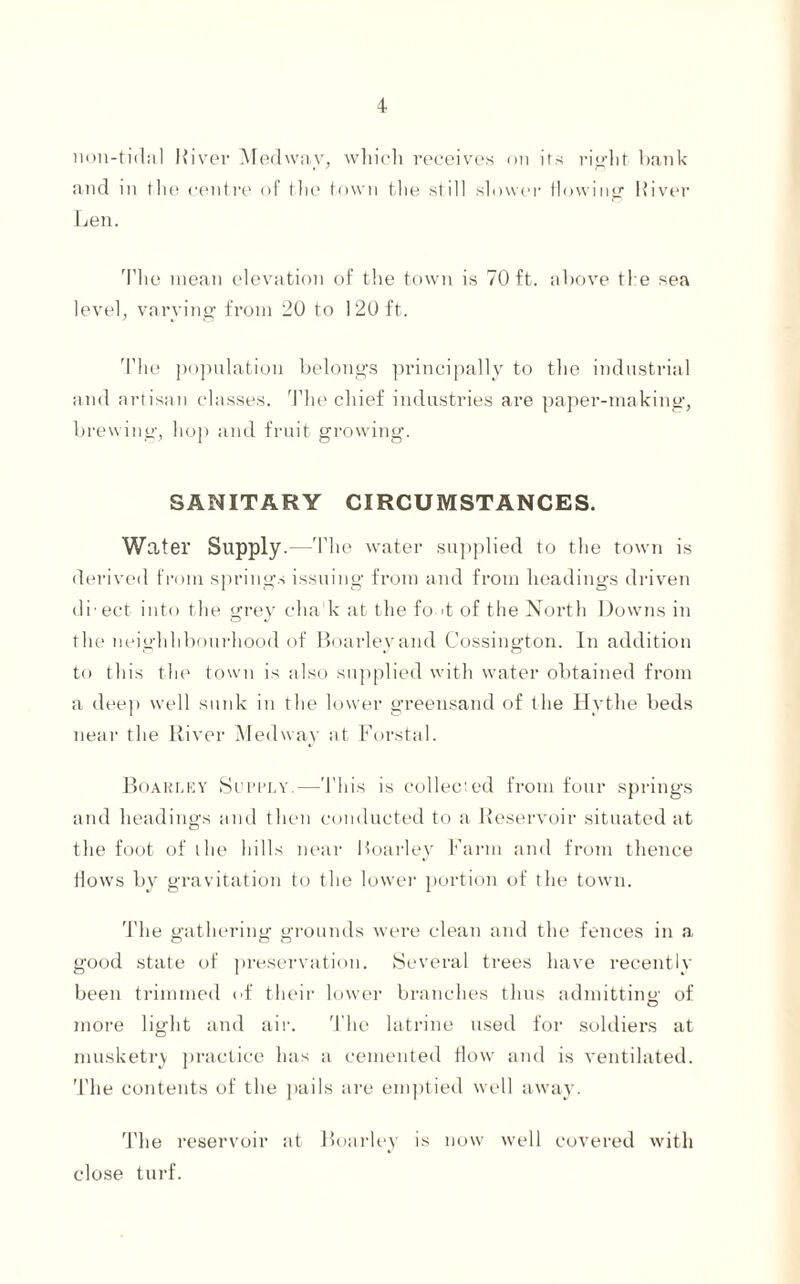 lion-tidal River Medway, which receives on its right bank and in the centre of the town the still slower flowing River Len. The mean elevation of the town is 70 ft. above the sea level, varying from 20 to 120 ft. The population belongs principally to the industrial and artisan classes. The chief industries are paper-making, brewing, hop and fruit growing. SANITARY CIRCUMSTANCES. Water Supply.--'The water supplied to the town is derived from springs issuing from and from headings driven di ect into the grey chak at the fo >t of the North Downs in the neighhbourhood of Boarleyand Cossington. In addition to this the town is also supplied with water obtained from a deep well sunk in the lower greensand of the Hvthe beds near the River Medway at Forstal. Boarley Supply.—This is collected from four springs and headings and then conducted to a Reservoir situated at the foot of the hills near Boarley Farm and from thence flows by gravitation to the lower portion of the town. The gathering grounds were clean and the fences in a good state of preservation. Several trees have recently been trimmed of their lower branches thus admitting of more light and air. The latrine used for soldiers at musketry practice has a cemented How and is ventilated. The contents of the pails are emptied well away. The reservoir at Boarley is now well covered with close turf.