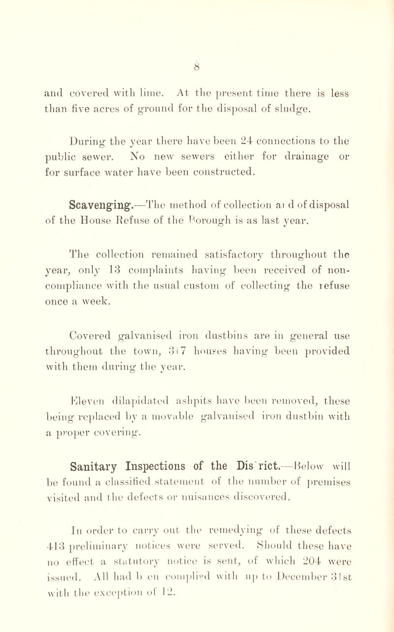 and covered with lime. At the present time there is less than five acres of ground for the disposal of sludge. During the year there have been 24 connections to the public sewer. No new sewers either for drainage or for surface water have been constructed. Scavenging.—The method of collection ai d of disposal of the House Refuse of the borough is as last year. The collection remained satisfactory throughout the year, only 13 complaints having been received of non- compliance with the usual custom of collecting the refuse once a week. Covered galvanised iron dustbins are in general use throughout the town, 317 houses having been provided with them during the year. Kleven dilapidated ashpits have been removed, these being replaced by a movable galvanised iron dustbin with a proper covering. Sanitary Inspections of the Dis'rict.—Below will be found a classified statement of the number of premises visited and the defects or nuisances discovered. In order to carryout the remedying of these defects 413 preliminary notices were served. Should these have no effect a statutory notice is sent, of which 204 were issued. All had b en complied with up to December 31st with tlie exception ul 12.