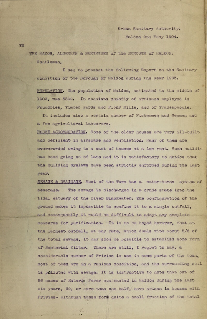 Ur:oan Sanitary Authority Mai don 9 th Feby 1904, TO THE MAYOR, ALDERMJtN & BURGESES of the BOROUGH of ALDOJS. Gentlemen, I beg t.q present. the following Report, on the Sanitary condition of the Borough of Maid on during the year 1903. POPULATION. Tiie population of Mal'don, es* imated t.o the middle of 1903, was 6599, It. consists chiefly of art/Is ana employed in Foundries, Timber yards and Flour'Mills, and of Tradespeople. It/ includes also a certain number of Fishermen and Seamen and a few agricultural Labourers. FQtiSF AG00;'K.00afION. Some of the older houses are very ill-built and deficient in airspace and ventilation, any of them are overcrowded owing to a want of houses at a low rent. Some ouilciir: -has seen going on of late arid it is satisfactory to notice that the building byelaws have been strictly enforced curing the last year, GENAGF, & •vw L-agb. Most of tile Town has a water-borne system of sewerage. The sewage is discharged in a crude state into the tidal estuary of the river Bl&ofcwater. The coifiguration of the ground makes it. impossible to confine it to a single out .fall, aid consequently it would oe difficult t.o adopt, any complete measures for purification. It- is t.o be hoped however, that at the largest outfall, at any rate, which deals with about. 5/6 of the total sewage, it .nay soon be possible to establish some form of Bacterial filter. There are still, I regret to say, a considerable number of Privies in use in some parts of the town, most of them are in a runious condition, and the surrounding soil is polluted with sewage. It is instructive t.o note that out of 66 cases of Enteric fever con* meted in 1 aid on during the last six years, 29, or ore than one half, nave arisen in nouses with Privies- although these form quite a small fraction of the total