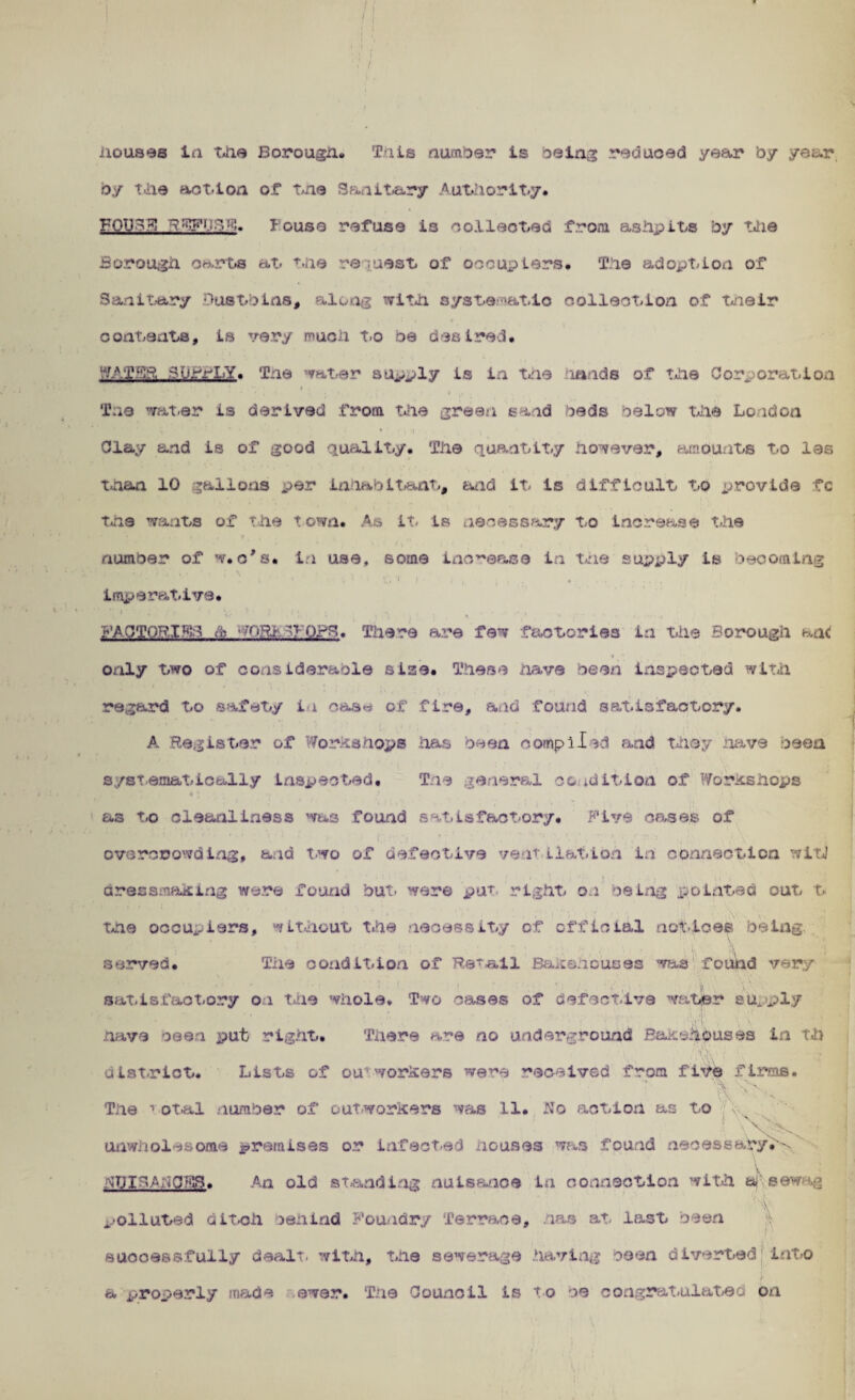 Houses in the Borough. This number ts being reduced year by year by t>iie aot-ton of trie Sanitary Authority. FOD?'.5! louse refuse Is collected from ashpits by the Borough Oorts at the request of occupiers. The adoption of Sanitary Dustbins, along with systematic collection of their i t contents, ts very much to be desired* “/ATffS AOrttLY. Tne 'mter supply is in trie lands of the Corporation t ! * * • i t r i i • ♦ • .♦ T:ie water is derived from the green sand beds below the London Clay and is of good quality. The quantity however, amounts to las than 10 gallons per inhabitant, and it is difficult to provide fc the wants of the town. As it. ts necessary to increase the number of w*c's* in use, some increase in trie supply is becoming ’ : t r'1 * ■ • / * *. c i \ : s • . . , ., i imperative. * ■' } ; • n ‘ t D, ^ • j , » • . • i' a # PACTOBIFD & 70R1 OPS. There are few factories in the Borough ant * •* oxily two of considerable size* These have been inspected with regard to safety in cas^ of fire, and found satisfactory. A Register of Workshops has been compiled and they nave been systematically Inspected. The general condition of Workshops * j as to cleanliness was found satisfactory* Five cases of overcrowding, and two of defective veth Hatton in connection wit! dressmaking were found but- were pa* right on being pointed out t . . , • i . . ; the occupiers, without the necessity of official not-toes being served. Tile condition of Retail Bakehouses was found very satisfactory on the whole. Two cases of defective water supply have oeen put right* There are no underground Bakehouses in Th uist-rict. Lists of ou’workers were received from five firms. ’ \ ’c.\ \ ' . , \ h* % v' ' V The 1 otal number of outworkers was 11. No action as to ’ N ■■ V^K ‘ unwholesome ^remises or infected nouses was found necessary*^ :hJIhApC?F3. An old standing nutsanoe in connection with afVsewag polluted ditch behind Foundry Terrace, has at last oeen successfully dealt, with, the sewerage having oeen diverted'into a properly made ewer. The Council is to oe congratulated on
