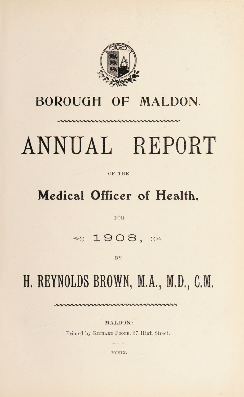 ANNUAL REPORT OF THE Medical Officer of Health, I OR -H 19 0 8, H. REYNOLDS BROWN. M.A.. H.D.. C.M. MALDON: Printed by Richard Poole, 37 High Street. MCMIX.