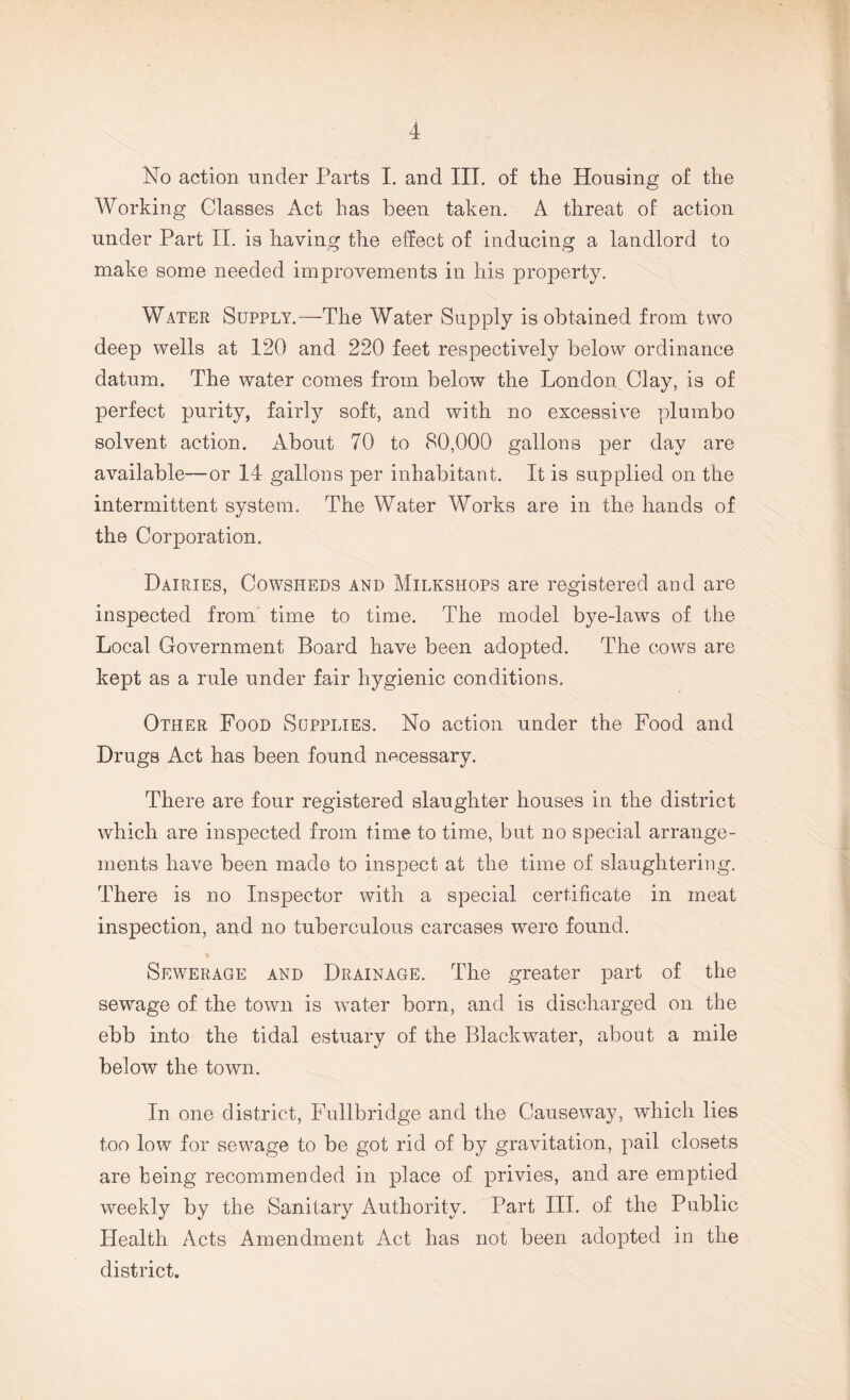 No action under Parts I. and III. of the Housing of the Working Glasses Act has been taken. A. threat of action under Part II. is having the effect of inducing a landlord to make some needed improvements in his property. Water Supply.—The Water Supply is obtained from two deep wells at 120 and 220 feet respectively below ordinance datum. The water comes from below the London Clay, is of perfect purity, fairly soft, and with no excessive plumbo solvent action. About 70 to 80,000 gallons per day are available—or 14 gallons per inhabitant. It is supplied on the intermittent system. The Water Works are in the hands of the Corporation. Dairies, Cowsheds and Milkshops are registered and are inspected from time to time. The model bye-laws of the Local Government Board have been adopted. The cows are kept as a rule under fair hygienic conditions. Other Food Supplies. No action under the Food and Drugs Act has been found necessary. There are four registered slaughter houses in the district which are inspected from time to time, but no special arrange¬ ments have been madG to inspect at the time of slaughtering. There is no Inspector with a special certificate in meat inspection, and no tuberculous carcases were found. Sewerage and Drainage. The greater part of the sewage of the town is water born, and is discharged on the ebb into the tidal estuary of the Blackwater, about a mile below the town. In one district, Fullbridge and the Causeway, which lies too low for sewage to be got rid of by gravitation, pail closets are being recommended in place of privies, and are emptied weekly by the Sanitary Authority. Part III. of the Public Health Acts Amendment Act has not been adopted in the district.