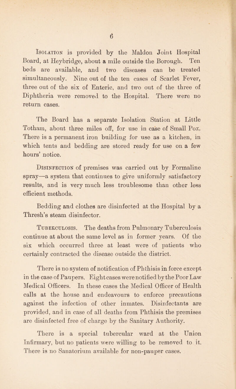 Isolation is provided by the Maldon Joint Hospital Board, at Heybridge, about a mile outside the Borough. Ten beds are available, and two diseases can be treated simultaneously. Nine out of the ten cases of Scarlet Fever, three out of the six of Enteric, and two out of the three of Diphtheria were removed to the Hospital. There were no return cases. The Board has a separate Isolation Station at Little Totharn, about three miles off, for use in case of Small Pox. There is a permanent iron building for use as a kitchen, in which tents and bedding are stored ready for use on a few hours’ notice. Disinfection of premises was carried out by Formaline spray—a system that continues to give uniformly satisfactory results, and is very much less troublesome than other less efficient methods. Bedding and clothes are disinfected at the Hospital by a Thresh’s steam disinfector. Tuberculosis. The deaths from Pulmonary Tuberculosis continue at about the same level as in former years. Of the six which occurred three at least were of joatients who certainly contracted the disease outside the district. There is no system of notification of Phthisis in force except in the case of Paupers. Eight cases were notified by the Poor Law Medical Officers. In these cases the Medical Officer of Health calls at the house and endeavours to enforce precautions against the infection of other inmates. Disinfectants are provided, and in case of all deaths from Phthisis the premises are disinfected free of charge by the Sanitary Authority. There is a sjDecial tubercular ward at the Union Infirmary, but no patients were willing to be removed to it. There is no Sanatorium available for non-pauper cases.