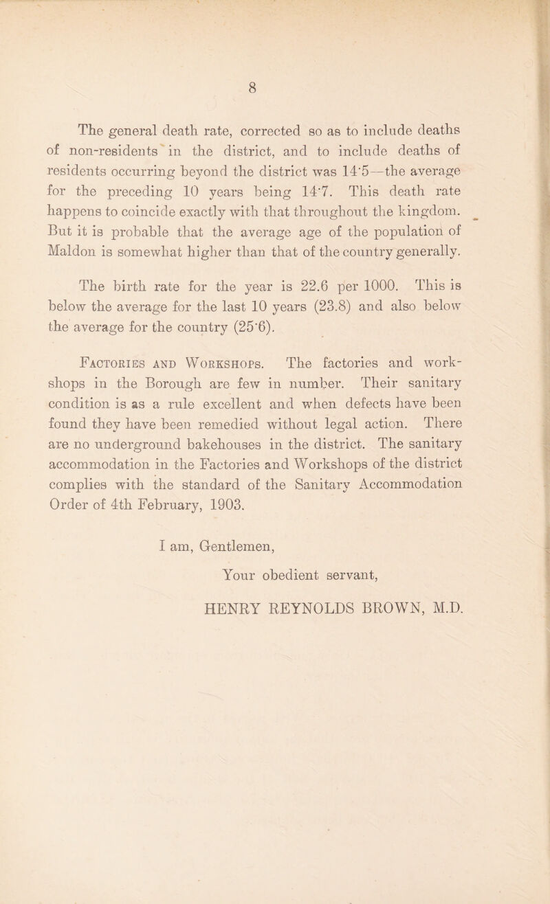 Tiie general death rate, corrected so as to include deaths of non-residents in the district, and to include deaths of residents occurring beyond the district was 14‘5—the average for the preceding 10 years being 14*7. This death rate happens to coincide exactly with that throughout the kingdom. But it is probable that the average age of the population of Maldon is somewhat higher than that of the country generally. The birth rate for the year is 22.6 per 1000. This is below the average for the last 10 years (23.8) and also below the average for the country (25'6). Factories and Workshops. The factories and work¬ shops in the Borough are few in number. Their sanitary condition is as a rule excellent and when defects have been found they have been remedied without legal action. There are no underground bakehouses in the district. The sanitary accommodation in the Factories and Workshops of the district complies with the standard of the Sanitary Accommodation Order of 4th February, 1903. I am, Gentlemen, Your obedient servant, HENRY REYNOLDS BROWN, M.D.