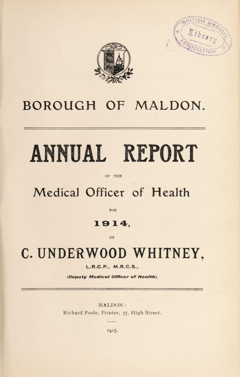 BOROUGH OF MALDON. ANNUAL REPORT OF THE Medical Officer of Health FOR 19 14, BY C. UNDERWOOD WHITNEY, L>R«CrP>; M.R.C.S., (Deputy Medical Officer of Health). MALDON: Richard Poole, Printer, 37, High Street. I9I5-