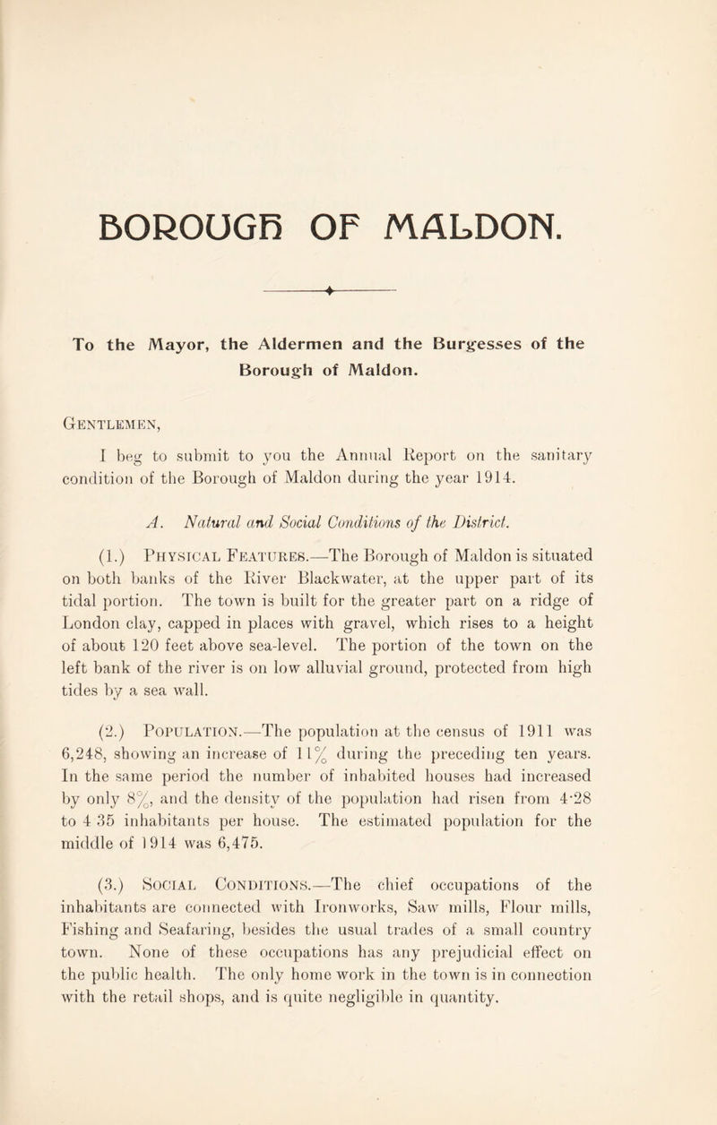 -4- To the Mayor, the Aldermen and the Burgesses of the Borough of Maldon. Gentlemen, I beg to submit to you the Annual Report on the sanitary condition of the Borough of Maldon during the year 1914. A. Natural and Social Conditions of the District. (1.) Physical Features.—The Borough of Maldon is situated on both banks of the River Blackwater, at the upper part of its tidal portion. The town is built for the greater part on a ridge of London clay, capped in places with gravel, which rises to a height of about 120 feet above sea-level. The portion of the town on the left bank of the river is on low alluvial ground, protected from high tides by a sea wall. (2.) Population.—The population at the census of 1911 was 6,248, showing an increase of 11% during the preceding ten years. In the same period the number of inhabited houses had increased by only 8%, and the density of the population had risen from 4*28 to 4 35 inhabitants per house. The estimated population for the middle of 1914 was 6,475. (3.) Social Conditions.—The chief occupations of the inhabitants are connected with Ironworks, Saw mills, Flour mills, Fishing and Seafaring, besides the usual trades of a small country town. None of these occupations has any prejudicial effect on the public health. The only home work in the town is in connection with the retail shops, and is quite negligible in quantity.