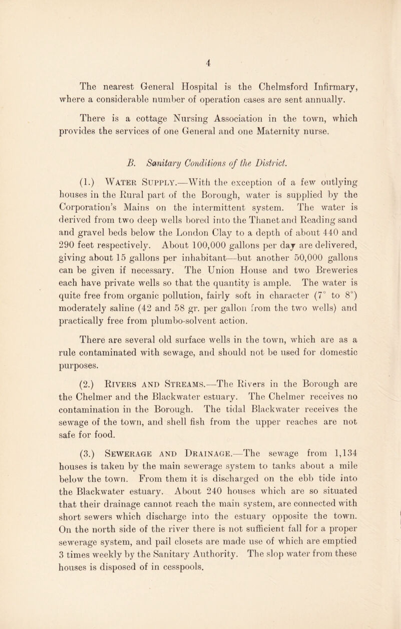 The nearest General Hospital is the Chelmsford Infirmary, where a considerable number of operation cases are sent annually. There is a cottage Nursing Association in the town, which provides the services of one General and one Maternity nurse. B. Sanitary Conditions of the District. (1.) Water Supply.—With the exception of a few outlying houses in the Rural part of the Borough, water is supplied by the Corporation’s Mains on the intermittent system. The water is derived from two deep wells bored into the Thanetand Reading sand and gravel beds below the London Clay to a depth of about 440 and 290 feet respectively. About 100,000 gallons per day are delivered, giving about 15 gallons per inhabitant—but another 50,000 gallons can be given if necessary. The Union House and two Breweries each have private wells so that the quantity is ample. The water is quite free from organic pollution, fairly soft in character (7° to 8°) moderately saline (42 and 58 gr. per gallon from the two wells) and practically free from plumbo-solvent action. There are several old surface wells in the town, which are as a rule contaminated with sewage, and should not be used for domestic purposes. (2.) Rivers and Streams.—The Rivers in the Borough are the Chelmer and the Blackwater estuary. The Chelmer receives no contamination in the Borough. The tidal Blackwater receives the sewage of the town, and shell fish from the upper reaches are not safe for food. (3.) Sewerage and Drainage.—The sewage from 1,134 houses is taken by the main sewerage system to tanks about a mile below the town. From them it is discharged on the ebb tide into the Blackwater estuary. About 240 houses which are so situated that their drainage cannot reach the main system, are connected with short sewers which discharge into the estuary opposite the town. On the north side of the river there is not sufficient fall for a proper sewerage system, and pail closets are made use of which are emptied 3 times weekly by the Sanitary Authority. The slop water from these houses is disposed of in cesspools.