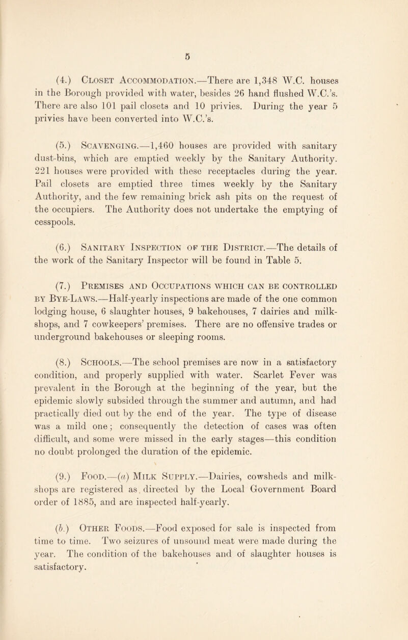 0 (4.) Closet Accommodation.—There are 1,348 W.C. houses in the Borough provided with water, besides 26 hand flushed W.C.’s. There are also 101 pail closets and 10 privies. During the year 5 privies have been converted into W.C.’s. (5.) Scavenging.—1,460 houses are provided with sanitary dust-bins, which are emptied weekly by the Sanitary Authority. 221 houses were provided with these receptacles during the year. Pail closets are emptied three times weekly by the Sanitary Authority, and the few remaining brick ash pits on the request of the occupiers. The Authority does not undertake the emptying of cesspools. (6.) Sanitary Inspection of the District.—The details of the work of the Sanitary Inspector will be found in Table 5. (7.) Premises and Occupations which can be controlled by Bye-Laws.—Half-yearly inspections are made of the one common lodging house, 6 slaughter houses, 9 bakehouses, 7 dairies and milk- shops, and 7 cowkeepers’ premises. There are no offensive trades or underground bakehouses or sleeping rooms. (8.) Schools.—The school premises are now in a satisfactory condition, and properly supplied with water. Scarlet Fever was prevalent in the Borough at the beginning of the year, but the epidemic slowly subsided through the summer and autumn, and had practically died out by the end of the year. The type of disease was a mild one; consequently the detection of cases was often difficult, and some were missed in the early stages—this condition no doubt prolonged the duration of the epidemic. \ (9.) Food.—(a) Milk Supply.—Dairies, cowsheds and milk- shops are registered as . directed by the Local Government Board order of 1885, and are inspected half-yearly. (b.) Other Foods.-—Food exposed for sale is inspected from time to time. Two seizures of unsound meat were made during the year. The condition of the bakehouses and of slaughter houses is satisfactory.